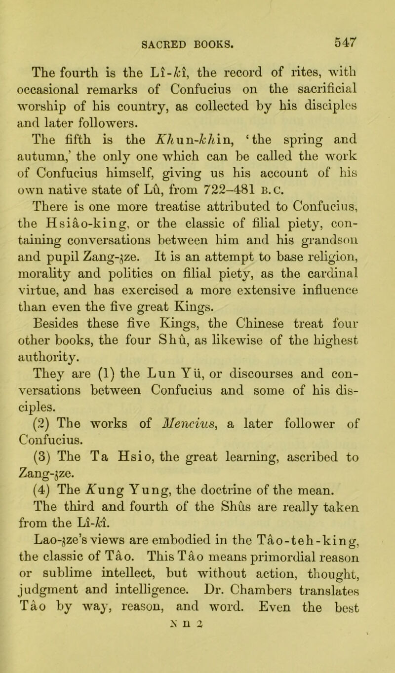 The fourth is the Li-/cl, the record of rites, with occasional remarks of Confucius on the sacrificial worship of his country, as collected by his disciples and later followers. The fifth is the Xhnn-khin, ‘the spring and autumn,’ the only one which can be called the work of Confucius himself, giving us his account of his own native state of Lu, from 722-481 b.c. There is one more treatise attributed to Confucius, the Hsiao-king, or the classic of filial piety, con- taining conversations between him and his grandson and pupil Zang-jze. It is an attempt to base religion, morality and politics on filial piety, as the cardinal virtue, and has exercised a more extensive influence than even the five great Kings. Besides these five Kings, the Chinese treat four other books, the four Shu, as likewise of the highest authority. They are (1) the Lun Yii, or discourses and con- versations between Confucius and some of his dis- ciples. (2) The works of Mencius, a later follower of Confucius. (3) The Ta Hsio, the great learning, ascribed to Zang~3ze. (4) The Yung Yung, the doctrine of the mean. The third and fourth of the Shus are really taken from the Li-£i. Lao-^ze’s views are embodied in the Tao-teh-king, the classic of Tao. This Tao means primordial reason or sublime intellect, but without action, thought, judgment and intelligence. Dr. Chambers translates Tao by way, reason, and word. Even the best K n 3