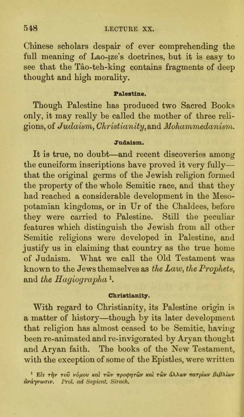 Chinese scholars despair of ever comprehending the full meaning of Lao-jze’s doctrines, but it is easy to see that the Tao-teh-king contains fragments of deep thought and high morality. Palestine. Though Palestine has produced two Sacred Books only, it may really be called the mother of three reli- gions, of Judaism, Christianity, and Mohammedanism. Judaism. It is true, no doubt—and recent discoveries among the cuneiform inscriptions have proved it very fully— that the original germs of the Jewish religion formed the property of the whole Semitic race, and that they had reached a considerable development in the Meso- potamian kingdoms, or in Ur of the Chaldees, before they were carried to Palestine. Still the peculiar features which distinguish the Jewish from all other Semitic religions were developed in Palestine, and justify us in claiming that country as the true home of Judaism. What we call the Old Testament was known to the Jews themselves as the Law, the Prophets, and the Hagiograplia \ Christianity. With regard to Christianity, its Palestine origin is a matter of history—though by its later development that religion has almost ceased to be Semitic, having been re-animated and re-invigorated by Aryan thought and Aryan faith. The books of the New Testament, with the exception of some of the Epistles, were written 1 Eir tt)v tov vopov Kai ruiv itp<xpT)TU)V Kai tSiv aWaiv irarplaiv Pi@\iuv avayvcvcnv. Prol. ad Sapient. Sirach.