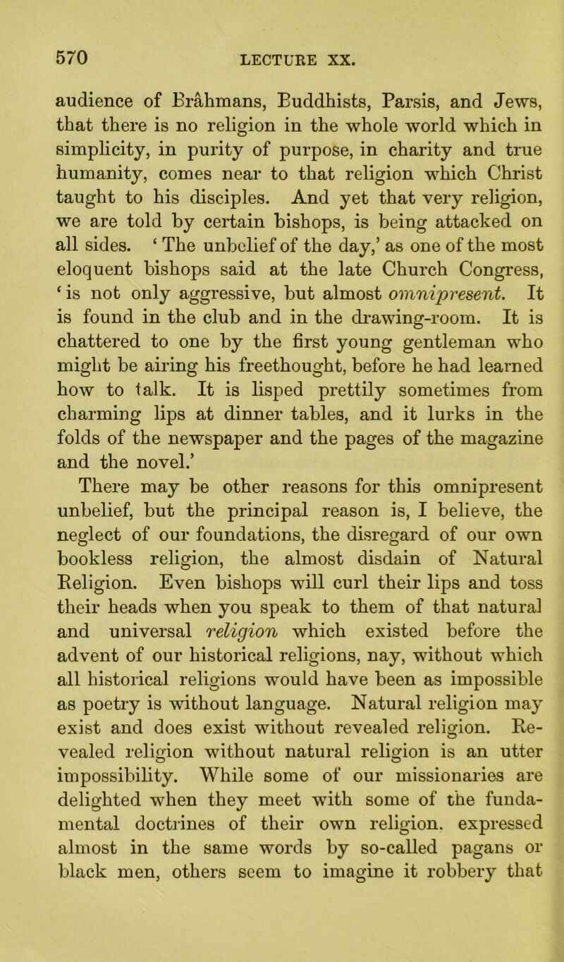 audience of Brahmans, Buddhists, Parsis, and Jews, that there is no religion in the whole world which in simplicity, in purity of purpose, in charity and true humanity, comes near to that religion which Christ taught to his disciples. And yet that very religion, we are told by certain bishops, is being attacked on all sides. ‘ The unbelief of the day,’ as one of the most eloquent bishops said at the late Church Congress, ‘ is not only aggressive, but almost omnipresent. It is found in the club and in the drawing-room. It is chattered to one by the first young gentleman who might be airing his freethought, before he had learned how to talk. It is lisped prettily sometimes from charming lips at dinner tables, and it lurks in the folds of the newspaper and the pages of the magazine and the novel.’ There may be other reasons for this omnipresent unbelief, but the principal reason is, I believe, the neglect of our foundations, the disregard of our own bookless religion, the almost disdain of Natural Religion. Even bishops will curl their lips and toss their heads when you speak to them of that natural and universal religion which existed before the advent of our historical religions, nay, without which all historical religions would have been as impossible as poetry is without language. Natural religion may exist and does exist without I'evealed religion. Re- vealed religion without natural religion is an utter impossibility. While some of our missionaries are delighted when they meet with some of the funda- mental doctrines of their own religion, expressed almost in the same words by so-called pagans or black men, others seem to imagine it robbery that