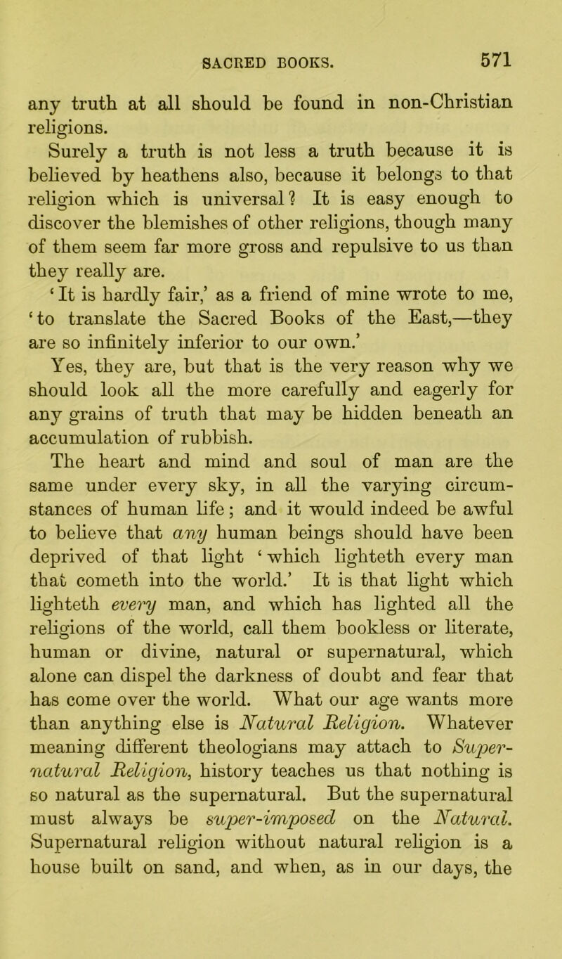 any truth at all should he found in non-Christian religions. Surely a truth is not less a truth because it is believed by heathens also, because it belongs to that religion which is universal? It is easy enough to discover the blemishes of other religions, though many of them seem far more gross and repulsive to us than they really are. ‘ It is hardly fair,’ as a friend of mine wrote to me, ‘to translate the Sacred Books of the East,—they are so infinitely inferior to our own.’ Yes, they are, but that is the very reason why we should look all the more carefully and eagerly for any grains of truth that may be hidden beneath an accumulation of rubbish. The heart and mind and soul of man are the same under every sky, in all the varying circum- stances of human life; and it would indeed be awful to believe that any human beings should have been deprived of that light ‘ which lighteth every man that cometh into the world.’ It is that light which lighteth every man, and which has lighted all the religions of the world, call them bookless or literate, human or divine, natural or supernatural, which alone can dispel the darkness of doubt and fear that has come over the world. What our age wants more than anything else is Natural Religion. Whatever meaning different theologians may attach to Super- natural Religion, history teaches us that nothing is so natural as the supernatural. But the supernatural must always be super-imposed on the Natural. Supernatural religion without natural religion is a house built on sand, and when, as in our days, the