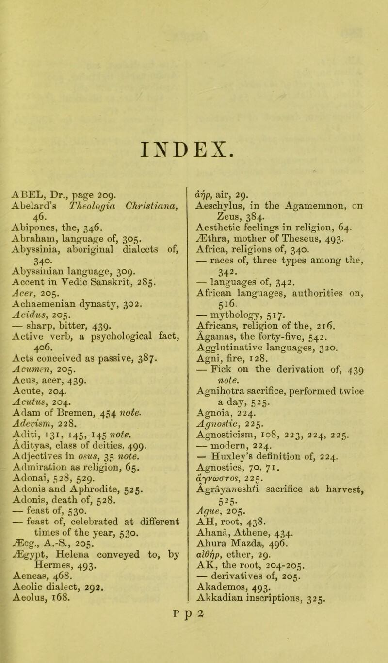 INDEX ABEL, Dr., page 209. Abelard’s Theologia Christiana, 46. Abipones, the, 346. Abraham, language of, 305. Abyssinia, aboriginal dialects of, 34°; Abyssinian language, 309. Accent in Vedic Sanskrit, 2S5. Acer, 205. Achaemenian dynasty, 302. Acidus, 203. — sharp, bitter, 439. Active verb, a psychological fact, 406. Acts conceived as passive, 387. Acumen, 205. Acus, acer, 439. Acute, 204. Acutus, 204. Adam of Bremen, 454 note. Adevism, 228. Aditi, 131, 145, l^note. Adityas, class of deities, 499. Adjectives in osus, 35 note. Admiration as religion, 65. Adonai, 528, 529. Adonis and Aphrodite, 525. Adonis, death of, 528. — feast of, 530. — feast of, celebrated at different times of the year, 530. JEcg., A.-S., 205. ./Egypt, Helena conveyed to, by Hermes, 493. Aeneas, 468. Aeolic dialect, 292. Aeolus, 168. ayp, air, 29. Aeschylus, in the Agamemnon, on Zeus, 384. Aesthetic feelings in religion, 64. HUthra, mother of Theseus, 493. Africa, religions of, 340. — races of, three types among the, 342- — languages of, 342. African languages, authorities on, 5l6- — mythology, 517. Africans, religion of the, 216. Agamas, the forty-five, 542. Agglutinative languages, 320. Agni, fire, 128. — Fick on the derivation of, 439 note. Agnihotra sacrifice, performed twice a day, 525. Agnoia, 224. Agnostic, 225. Agnosticism, 108, 223, 224, 225. — modern, 224. — Huxley’s definition of, 224. Agnostics, 70, 71. dyvaioTos, 225. Agrayajieshfi sacrifice at harvest, 525- Ague, 205. AH, root, 438. Ahana, Athene, 434. Ahura Mazda, 496. alOr/p, ether, 29. AE, the root, 204-205. — derivatives of, 205. Akademos, 493. Akkadian inscriptions, 325. P p 2