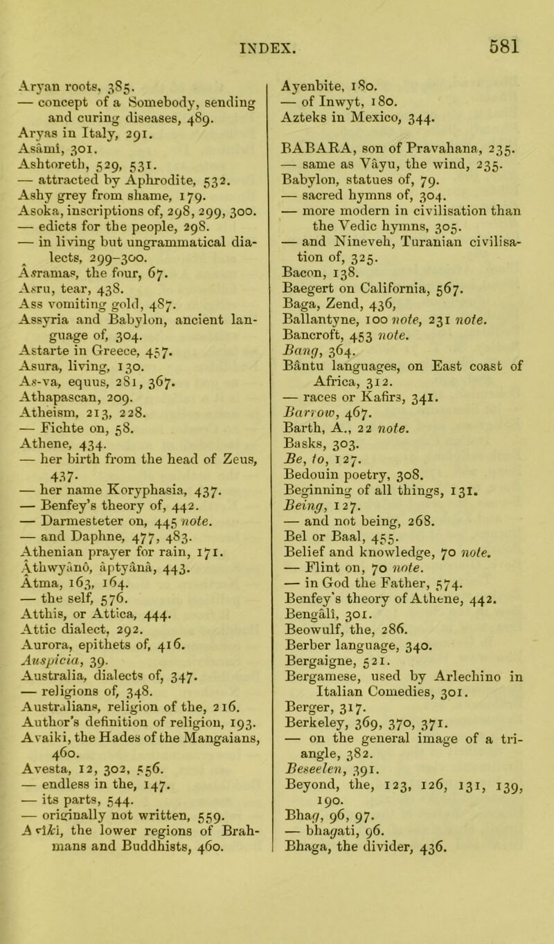 Aryan roots, 385. — concept of a Somebody, sending and curing diseases, 489. Aryas in Italy, 291. Asami, 301. Ashtoreth, 529, 531. — attracted by Aphrodite, 532. Ashy grey from shame, 179. Asoka, inscriptions of, 298, 299, 300. — edicts for the people, 29S. — in living but ungrammatical dia- lects, 299-300. Asramas, the four, 67. Asru, tear, 438. Ass vomiting gold, 487. Assyria and Babylon, ancient lan- guage of, 304. Astarte in Greece, 457. Asura, living, 130. As-va, equus, 281, 367. Athapascan, 209. Atheism, 213, 228. — Fichte on, 5S. Athene, 434. — her birth from the head of Zeus, 437- — her name Koryphasia, 437. — Benfey’s theory of, 442. — Darmesteter on, 445 note. — and Daphne, 477, 483. Athenian prayer for rain, 171. Athwyiino, aptyana, 443. Atma, 163, 164. — the self, 576. Atthis, or Attica, 444. Attic dialect, 292. Aurora, epithets of, 416. Auspicia, 39. Australia, dialects of, 347. — religions of, 348. Australians, religion of the, 216. Author’s definition of religion, 193. Avaiki, the Hades of the Mangaians, 460. Avesta, 12, 302, 556. — endless in the, 147. — its parts, 544. — originally not written, 559. A GH, the lower regions of Brah- mans and Buddhists, 460. Ayenbite, 180. — of Inwyt, 180. Azteks in Mexico, 344. BABARA, son of Pravahana, 235. — same as Vayu, the wind, 235. Babylon, statues of, 79. — sacred hymns of, 304. — more modern in civilisation than the Vedic hymns, 305. — and Nineveh, Turanian civilisa- tion of, 325. Bacon, 138. Baegert on California, 567. Baga, Zend, 436, Ballantyne, 100 note, 231 note. Bancroft, 453 note. Bang, 364. Bantu languages, on East coast of Africa, 312. — races or Kafirs, 341. Barrow, 467. Barth, A., 22 note. Basks, 303. Be, to, 127. Bedouin poetry, 308. Beginning of all things, 131. Being, 127. — and not being, 268. Bel or Baal, 455. Belief and knowledge, 70 note. — Flint on, 70 note. — in God the Father, 374. Benfey’s theory of Athene, 442. Bengali, 30 x. Beowulf, the, 286. Berber language, 340. Bergaigne, 521. Bergamese, used by Arlechino in Italian Comedies, 301. Berger, 317. Berkeley, 369, 370, 371. — on the general image of a tri- angle, 382. Beseelen, 391. Beyond, the, 123, 126, 131, 139, 190. Bhar/, 96, 97. — bha(/ati, 96. Bhaga, the divider, 436.