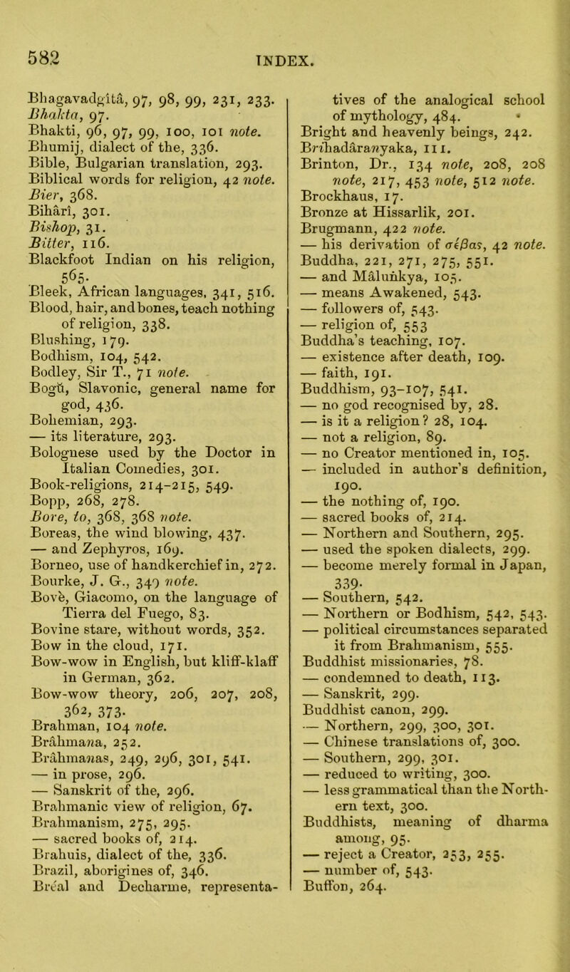 Bhagavadgitft, 97, 98, 99, 231, 233. Bhakta, 97. Bhakti, 96, 97, 99, 100, 101 note. Bhumij, dialect of the, 336. Bible, Bulgarian translation, 293. Biblical words for religion, 42 note. Bier, 368. Bihari, 301. Bishop, 31. Bitter, 116. Blackfoot Indian on his religion, 565- Bleek, African languages, 341, 516. Blood, hair, andbones, teach nothing of religion, 338. Blushing, 179. Bodhism, 104, 542. Bodley, Sir T., 71 note. Bogu, Slavonic, general name for god, 436. Bohemian, 293. — its literature, 293. Bolognese used by the Doctor in Italian Comedies, 301. Book-religions, 214-215, 549. Bopp, 268, 278. Bore, to, 368, 368 vote. Boreas, the wind blowing, 437. — and Zephyros, 169. Borneo, use of handkerchief in, 272. Bourke, J. G., 349 note. Bovfe, Giacomo, on the language of Tierra del Fuego, 83. Bovine stare, without words, 352. Bow in the cloud, 171. Bow-wow in English, but kliff-klaff in German, 362. Bow-wow theory, 206, 207, 208, 362, 373- Brahman, 104 note. Brakmawa, 252. Brahmanas, 249, 296, 301, 541. — in prose, 296. — Sanskrit of the, 296. Brahmanic view of religion, 67. Brahmanism, 275, 295. — sacred books of, 214. Brahuis, dialect of the, 336. Brazil, aborigines of, 346. Bre'al and Decliarme, representa- tives of the analogical school of mythology, 484. • Bright and heavenly beings, 242. BrthadSrawyaka, in, Brinton, Dr., 134 note, 208, 208 note, 217, 453 note, 512 note. Brockhaus, 17. Bronze at Hissarlik, 201. Brugmann, 422 note. — his derivation of <re/3a?, 42 note. Buddha, 221, 271, 275, 55J. — and Malunkya, 103. — means Awakened, 543. — followers of, 543. — religion of, 553 Buddha’s teaching, 107. — existence after death, 109. — faith, 191. Buddhism, 93-107, 541. — no god recognised by, 28. — is it a religion? 28, 104. — not a religion, 89. — no Creator mentioned in, 105. — included in author’s definition, 190. — the nothing of, 190. — sacred books of, 214. — Northern and Southern, 295. — used the spoken dialects, 299. — become merely formal in J apan, 339- — Southern, 542. — Northern or Bodhism, 542, 543. — political circumstances separated it from Brahmanism, 555. Buddhist missionaries, 78. — condemned to death, 113. — Sanskrit, 299. Buddhist canon, 299. — Northern, 299, 300, 301. — Chinese translations of, 300. — Southern, 299, 301. — reduced to writing, 300. — less grammatical than the North- ern text, 300. Buddhists, meaning of dharma among, 95. — reject a Creator, 233, 255. — number of, 543. Buffon, 264.