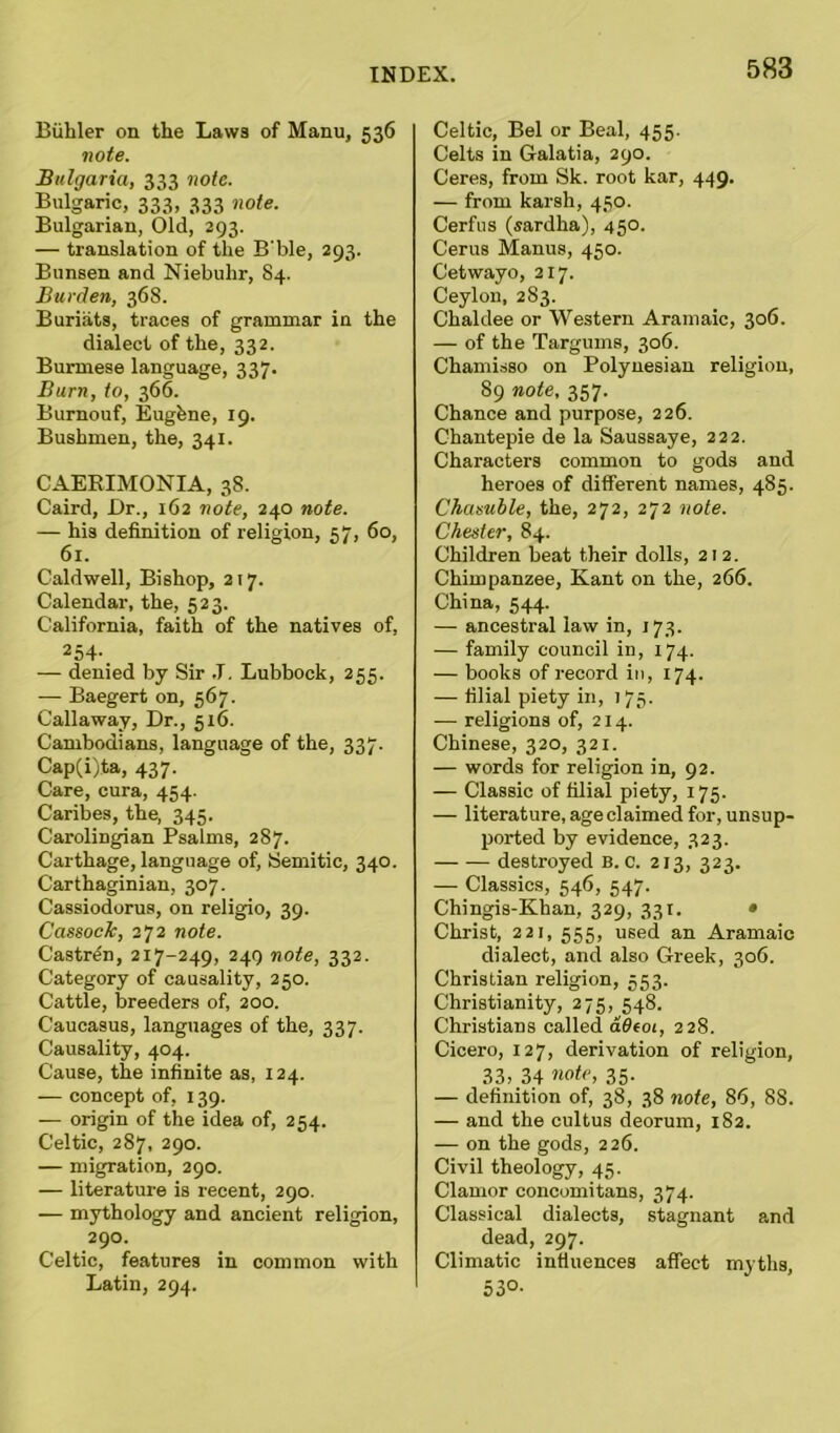 Biihler on the Laws of Manu, 536 note. Bulgaria, 333 note. Bulgaric, 333, 333 note. Bulgarian, Old, 293. — translation of the B'ble, 293. Bunsen and Niebuhr, 84. Burden, 368. Buriats, traces of grammar in the dialect of the, 332. Burmese language, 337. Burn, to, 366. Burnouf, Eugfene, 19. Bushmen, the, 341. CAEKIMONIA, 38. Caird, Dr., 162 note, 240 note. — his definition of religion, 57, 60, 61. Caldwell, Bishop, 217. Calendar, the, 523. California, faith of the natives of, 254- — denied by Sir .T. Lubbock, 255. — Baegert on, 567. Callaway, Dr., 5x6. Cambodians, language of the, 337. Cap(i)ta, 437. Care, cura, 454. Caribes, the, 345. Carolingian Psalms, 287. Carthage, language of, Semitic, 340. Carthaginian, 307. Cassiodorus, on religio, 39. Cassock, 272 note. Castren, 217-249, 249 note, 332. Category of causality, 250. Cattle, breeders of, 200. Caucasus, languages of the, 337. Causality, 404. Cause, the infinite as, 124. — concept of, 139. — origin of the idea of, 254. Celtic, 287, 290. — migration, 290. — literature is recent, 290. — mythology and ancient religion, 290. Celtic, features in common with Latin, 294. Celtic, Bel or Beal, 455. Celts in Galatia, 290. Ceres, from Sk. root kar, 449. — from karsh, 430. Cerfus (sardha), 450. Cerus Manus, 450. Cetwayo, 217. Ceylon, 2S3. Chaldee or Western Aramaic, 306. — of the Targums, 306. Chamisso on Polynesian religion, 89 note, 357. Chance and purpose, 226. Chantepie de la Saussaye, 222. Characters common to gods and heroes of different names, 485. Chasuble, the, 272, 272 note. Chester, 84. Children beat their dolls, 212. Chimpanzee, Kant on the, 266. China, 544. — ancestral law in, 173. — family council in, 174. — books of record in, 174. — filial piety in, 175. — religions of, 214. Chinese, 320, 321. — words for religion in, 92. — Classic of filial piety, 175. — literature, age claimed for, unsup- ported by evidence, 323. destroyed B. c. 213, 323. — Classics, 546, 547. Chingis-Khan, 329, 331. • Christ, 221, 555, used an Aramaic dialect, and also Greek, 306. Christian religion, 553. Christianity, 275, 548. Christians called adtoi, 228. Cicero, 127, derivation of religion, 33, 34 note, 35. — definition of, 38, 38 note, 8*5, 8S. — and the cultus deorum, 182. — on the gods, 226. Civil theology, 45. Clamor eoncomitans, 374. Classical dialects, stagnant and dead, 297. Climatic influences affect myths, 53°-