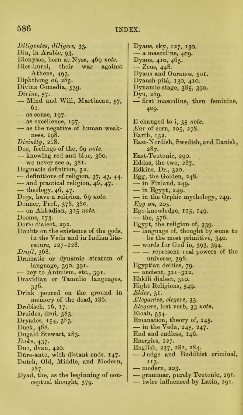 Diligentes, diligere, 33. Din, in Arabic, 93. Dionysos, born at Nysa, 469 note. Dios-kuroi, their war against Athens, 493. Diphthong ai, 285. Divina Comedia, 539. Divine, 57. — Mind and Will, Martineau, 57, 62. -— as cause, 197. -— as excellence, 197. — as the negative of human weak- ness, 198. Divinity, 218. Dog, feelings of the, 69 note. — knowing red and blue, 360. — we never see a, 381. Dogmatic definition, 32. ■— definitions of religion, 37, 43, 44. -— and practical religion, 46, 47. — theology, 46, 47. Dogs, have a religion, 69 note. Donner, Prof., 378, 380. -— on Akkadian, 325 note. Dooms, 173. Doric dialect, 292. Doubts on the existence of the gods, in the Veda and in Indian lite- rature, 227-228. Draft, 368. Dramatic or dynamic stratum of language, 390, 391. — key to Animism, etc., 391. Dravidian or Tamulic languages, 336. Drink poured on the ground in memory of the dead, 186. Drobisch, 16, 17. Druides, drui, 383. Dryades, 154, 383. Duck, 468. Dugald Stewart, 283. Duke, 437. Duo, dvau, 420. Dftre-ante, with distant ends. 147. Dutch, Old, Middle, and Modern, 287. Dyad, the, as the beginning of con- ceptual thought, 379. Dyaus, sky, 127, 130. — a mascul'ne, 409. Dyaus, 410, 465. — Zeus, 448. Dyaus and Ouranos, 501. Dyaush-pita, 130, 410. Dynamic stage, 385, 390. Dyu, 289. — first masculine, then feminine, 409. E changed to i, 35 note. Ear of corn, 205, 278. Earth, 152. East-Nordish, Swedish, and Danish, 287. East-Teutonic, 290. Eddas, the two, 287. Edkins, Dr., 320. Egg, the Golden, 248. — in Finland, 249. — in Egypt, 249. — in the Orphic mythology, 249. Egg on, 203. Ego-knowledge, 115, 149. — the, 576. Egypt, the religion of, 339. — language of, thought by some to be the most primitive, 340. — words for God in, 393, 394. represent real powers of the universe, 396. Egyptian deities, 79. — ancient, 321-322. Ehkili dialect, 310. Eight Religions, 549. Elder, 31. Elegantes, elegere, 33. Elegare, lost verb, 33 note. Eloah, 554. Emanation, theory of, 245. — in the Veda, 245, 247. End and endless, 146. Energies, 127. English, 237, 2S2, 284. — J udge and Buddhist criminal, ”3- — modern, 203. — grammar, purely Teutonic, 291. — twice influenced by Latin, 291.