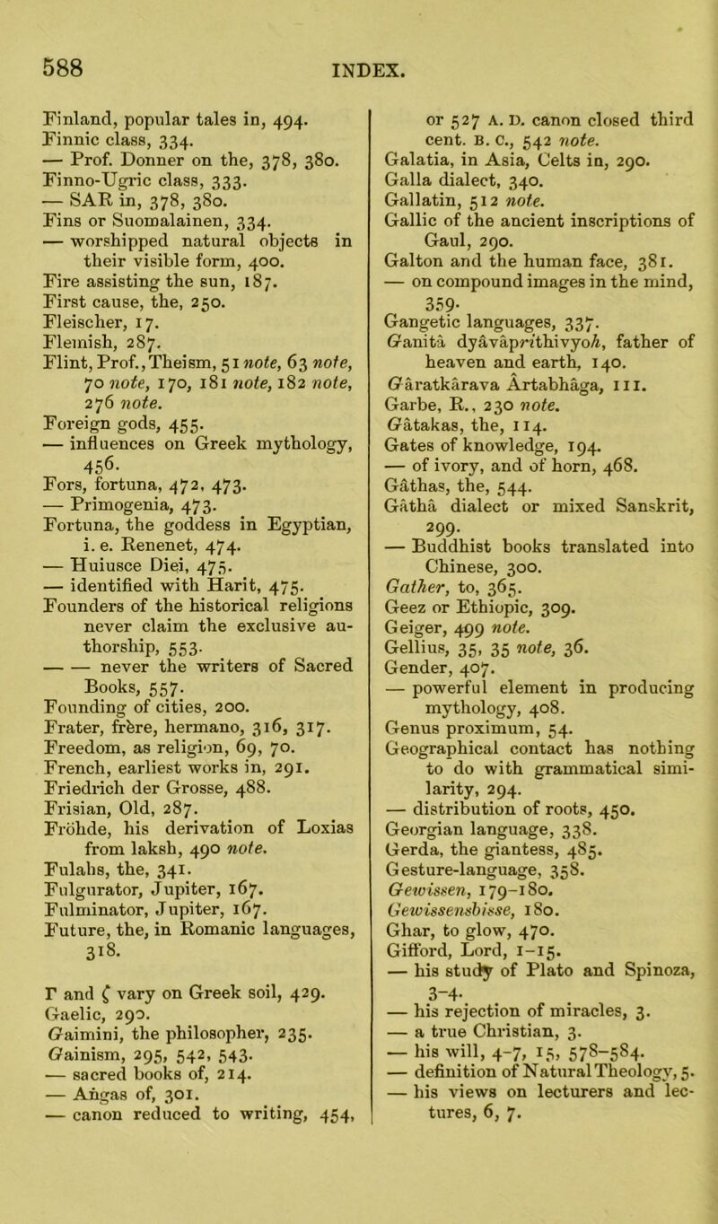 Finland, popular tales in, 494. Finnic class, 334. — Prof. Donner on the, 378, 380. Finno-Ugric class, 333. — SAR in, 378, 380. Fins or Suomalainen, 334. — worshipped natural objects in their visible form, 400. Fire assisting the sun, 187. First cause, the, 250. Fleischer, 17. Flemish, 287. Flint, Prof.,Theism, 51 note, 63 note, 70 note, 170, 181 note, 182 note, 276 note. Foreign gods, 455. — influences on Greek mythology, 456- Fors, fortuna, 472, 473. -— Primogenia, 473. Fortuna, the goddess in Egyptian, i. e. Renenet, 474- — Huiusce Diei, 473. — identified with Harit, 475. Founders of the historical religions never claim the exclusive au- thorship, 553. never the writers of Sacred Books, 557. Founding of cities, 200. Frater, frfere, hermano, 316, 317. Freedom, as religion, 69, 70. French, earliest works in, 291. Friedrich der Grosse, 488. Frisian, Old, 287. Frohde, his derivation of Loxias from laksh, 490 note. Fulahs, the, 341. Fulgurator, Jupiter, 167. Fulminator, Jupiter, 167. Future, the, in Romanic languages, 318. T and ( vary on Greek soil, 429. Gaelic, 290. Gaimini, the philosopher, 235. (Jainism, 295, 542, 543. — sacred books of, 214. — Angas of, 301. — canon reduced to writing, 454, or 527 A. D. canon closed third cent. B. c., 542 note. Galatia, in Asia, Celts in, 290. Galla dialect, 340. Gallatin, 512 note. Gallic of the ancient inscriptions of Gaul, 290. Galton and the human face, 381. — on compound images in the mind, 359- Gangetic languages, 337. Ganita dyavapr/thivyo/i, father of heaven and earth, 140. Garatkarava Artabhaga, hi. Garbe, R., 230 note. Gatakas, the, 114. Gates of knowledge, 194. — of ivory, and of horn, 468. Gathas, the, 544. Gatha dialect or mixed Sanskrit, 299. _ — Buddhist books translated into Chinese, 300. Gather, to, 365. Geez or Ethiopic, 309. Geiger, 499 note. Gellius, 35, 35 note, 36. Gender, 407. — powerful element in producing mythology, 408. Genus proximum, 54. Geographical contact has nothing to do with grammatical simi- larity, 294. — distribution of roots, 450. Georgian language, 338. Gerda, the giantess, 4S5. Gesture-language, 358. Gewissen, 179-180, Gewisse/nsbisse, 180. Ghar, to glow, 470. Gifford, Lord, 1-15. — his study of Plato and Spinoza, 3-4- — his rejection of miracles, 3. — a true Christian, 3. — his will, 4-7, 15, 578-584. — definition of Natural Theology, 5. — his views on lecturers and lec- tures, 6, 7.