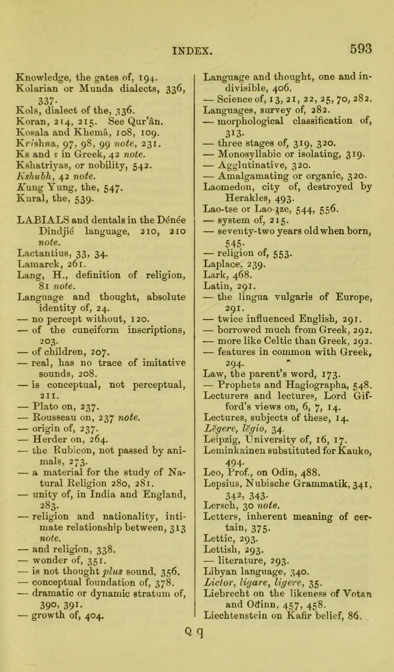 Knowledge, the gates of, 194. Kolarian or Munda dialects, 336, 337- Kols, dialect of the, 336. Koran, 214, 215. See Qur'an. Kosala and Khema, 108, 109. Krishna, 97, 98, 99 note, 231. Ks and ? in Greek, 42 note. Kshatriyas, or nobility, 542. Kshitbh, 42 note. -Yung Yung, the, 547. Kural, the, 539. LABIALS and dentals in the Ddntie Dindjid language, 210, 210 note. Lactantius, 33, 34. Lamarck, 261. Lang, H., definition of religion, 81 note. Language and thought, absolute identity of, 24. — no percept without, 120. — of the cuneiform inscriptions, 203. — of children, 207. — real, has no trace of imitative sounds, 208. — is conceptual, not perceptual, 211. — Plato on, 237. — Rousseau on, 237 note. — origin of, 237. — Herder on, 264. — the Rubicon, not passed by ani- mals, 273. — a material for the study of Na- tural Religion 280, 281. — unity of, in India and England, 283. — religion and nationality, inti- mate relationship between, 313 note. — and religion, 338. — wonder of, 351. — is not thought pins sound, 356. — conceptual foundation of, 378. -— dramatic or dynamic stratum of, 39°> 391- — growth of, 404. Q Language and thought, one and in- divisible, 406. — Science of, 13, 21, 22, 25, 70, 282. Languages, survey of, 282. — morphological classification of, 3I3- — three stages of, 319, 320. — Monosyllabic or isolating, 319. — Agglutinative, 320. — Amalgamating or organic, 320. Laomedon, city of, destroyed by Herakles, 493. Lao-tse or Lao-jjze, 544, 556. — system of, 2x5. — seventy-two years old when born, 545- — religion of, 553. Laplace, 239. Lark, 468. Latin, 291. — the lingua vulgaris of Europe, 291. — twice influenced English, 291. — borrowed much from Greek, 292. — more like Celtic than Greek, 292. — features in common with Greek, 294- Law, the parent s word, 173. — Prophets and Hagiographa, 548. Lecturers and lectures, Lord Gif- foi-d’s views on, 6, 7, 14. Lectures, subjects of these, 14. Lcgere, legio, 34. Leipzig, University of, 16, 17. Leminkainen substituted for Kauko, 494- Leo, Prof., on Odin, 488. Lepsius, Nubische Grammatik, 341, 342, 343- Lersch, 30 note. Letters, inherent meaning of cer- tain, 375. Lettic, 293. Lettish, 293. — literature, 293. Libyan language, 340. Lictor, li/jare, ligere, 35. Liebrecht on the likeness of Votan and Otfinn. 457, 458. Liechtenstein on Kafir belief, 86. q