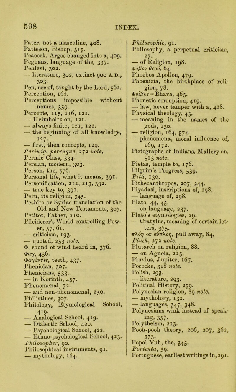 Pater, not a masculine, 408. Patteson, Bishop, 515. Peacock, Argos changed into a, 409. Peguans, language of the, 337. Pehlevi, 302. — literature, 302, extinct 900 A.D., 303- Pen, use of, taught by the Lord, 562. Perception, 162. Perceptions impossible without names, 359. Percepts, 115, 116, 121. — Helmholtz on, 121. -— always finite, 121, 122. — the beginning of all knowledge, 127. — first, then concepts, 129. Periwig, perruque, 272 note. Permic Class, 334. Persian, modern, 303. Person, the, 576. Personal life, what it means, 391. Personification, 212, 213,392. — true key to, 391. Peru, its religion, 345. Peshito or Syriac translation of the Old and New Testaments, 307. Petitot, Father, 210. Pfieiderer’s World-controlling Pow- er, 57, 61. — criticism, 193. — quoted, 253 note. <b, sound of wind heard in, 376. 436- •hayorres, teeth, 437. Plienician, 307. Plienicians, 533. — in Korinth, 457. Phenomenal, 72. — and non-phenomenal, 250. Philistines, 307. Philology, Etymological School, 4*9- — Analogical School, 419. — Dialectic School, 420. — Psychological School, 422. — Ethno-psychological School, 423. Philosopher, 90. Philosophical instruments, 91. — mythology, 164. Philosophic, 91. Philosophy, a perpetual criticism, 27- — of lieligion, 198. <pul3os 6eov, 64. Phoebos Apollon, 479. Phoenicia, the birthplace of reli- ^ gion, 78. *f>oi)3os — Bliava, 465. Phonetic corruption, 419. — law, never tamper with a, 428. Physical theology, 45. — meaning in the names of the gods, 130. — religion, 164, 574. — phenomena, moral influence of, 169, 172. Pictographs of Indians, Mallery on, 513 note. Pietas, temple to, 176. Pilgrim’s Progress, 539. Pita, 130. Pithecanthropos, 207, 244. Piyadasi, inscriptions of, 298. — language of, 298. Plato, 44, 45. — on language, 237. Plato’s etymologies, 29. — Cratylus, meaning of certain let- / ters,^75. ■nKoT) or (virXoTj, pull away, 84. Plush, 272 note. Plutarch on religion, 88. — on Agnoia, 225. Pluvius, Jupiter, 167. Pococke, 318 note. Polish, 293. — literature, 293. Political History, 259. Polynesian religion, 89 note. — mythology, 132. — languages, 347, 348. Polynesians wink instead of speak- ing. 357- Polytheism, 213. Pooh-pooh theory, 206, 207, 362, 373- Popol Vuh, the, 345. Portenta, 39. Portuguese, earliest writings in, 291.