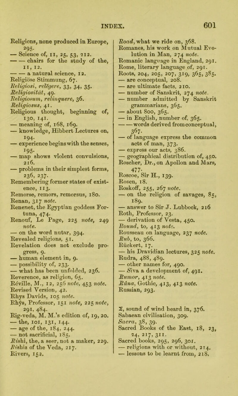 Religions, none produced in Europe, 295- — Science of, n, 25, 53, 212. chairs for the study of the, 11, 12. a natural science, 12. Religiose Stimmung, 67. Religion, religere, 33, 34, 35. Religiositat, 49. Religiosum, relinquere, 36. Religiosus, 41. Religious thought, beginning of, 13°, 141. — meaning of, 168, 169. — knowledge, Hibbert Lectures on, 194. — experience begins with the senses, 195- — map shows violent convulsions, 216. — problems in their simplest forms, 236, 237. Remembering former states of exist- ence, 113. Remorse, remors, remorsus, 180. Renan, 317 note. Renenet, the Egyptian goddess For- tuna, 474. Renouf, Le Page, 225 note, 249 note. — on the word nutar, 394. Revealed religions, 51. Revelation does not exclude pro- gress, 9. — human element in, 9. — possibility of, 233. — what has been unfolded, 236. Reverence, as religion, 65. Rdville, M., 12, 256 note, 453 note. Revised Version, 42. Rhys Davids, 105 note. Rhys, Professor, 151 note, 225 note, 291, 484. Rig-veda, M. M.’s edition of, 19, 20. — the, 101, 131, 144. — age of the, 184, 244. — not sacrificial, 185. Jffshi, the, a seer, not a maker, 229. Ri'shis of the Veda, 217. Rivers, 15 a. Road, what we ride on, 368. Romanes, his work on Mutual Evo- lution in Man, 2 74 note. Romanic language in England, 291. Rome, literary language of, 291. Roots, 204, 205, 207, 319, 365, 385. — are conceptual, 208. — are ultimate facts, 210. — number of Sanskrit, 274 note. — number admitted by Sanskrit grammarians, 365. — about 800, 365. — in English, number of, 365. words derived from conceptual, 367- — of language express the common acts of man, 373. — express our acts, 386. — geographical distribution of, 450. Roscher, Dr., on Apollon and Mars, 477- Roscoe, Sir H., 139. Rosen, 18. Roskoff, 255, 267 note. — on the religion of savages, 85, 189. — answer to Sir J. Lubbock, 216 Roth, Professor, 23. — derivation of Vesta, 450. Round, to, 413 note. Rousseau on language, 237 note. Rub, to, 366. Riickert, 17. — his Dravidian lectures, 325 note. Rudra, 488, 489. — other names for, 490. — Niva a development of, 491. Rumor, 413 note. Rdna, Gothic, 413, 413 note. Russian, 293. 2, sound of wind heard in, 376. Sabaean civilisation, 309. Sacra, 38, 39. Sacred Books of the East, 18, 23, 24, 2I7> 3rl- Sacred books, 295, 296, 301. — religions with or without, 214. — lessons to be learnt from, 218,