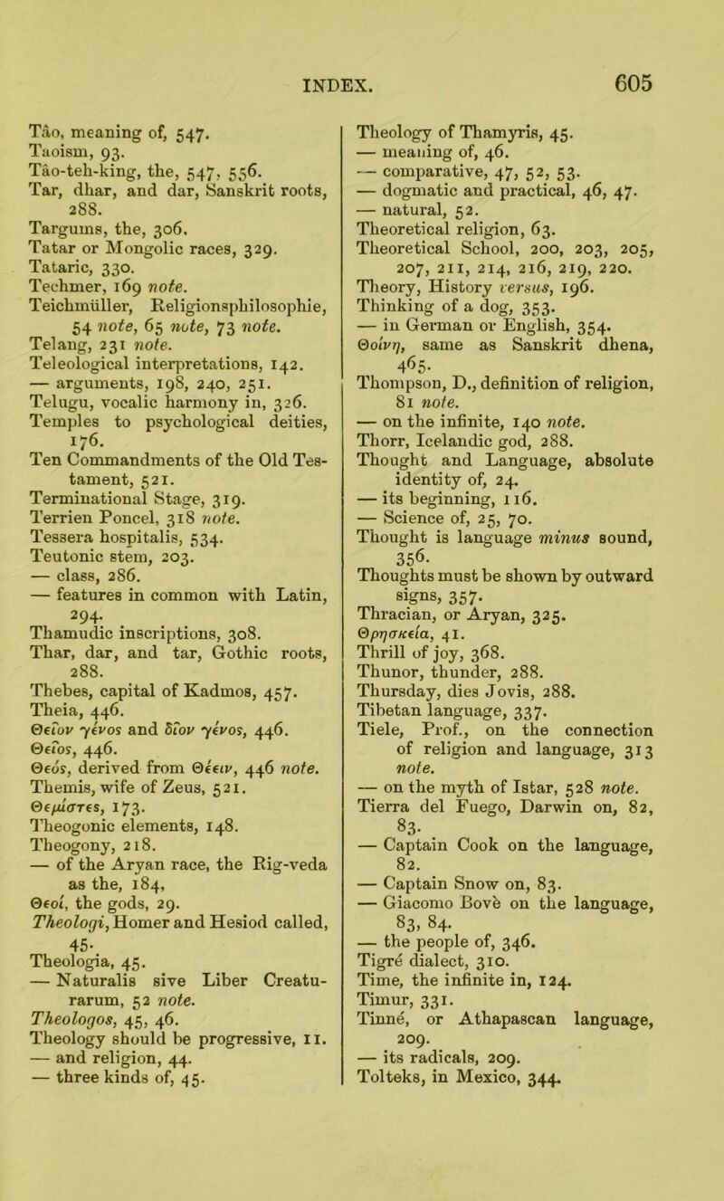 Tao, meaning of, 547. Taoism, 93. Tao-teh-king, the, 547, 556. Tar, dhar, and dar, Sanskrit roots, 288. Targums, the, 306. Tatar or Mongolic races, 329. Tataric, 330. Teehmer, 169 note. Teichmiiller, Religionsphilosophie, 54 note, 65 note, 73 note. Telang, 231 note. Teleological interpretations, 142. — arguments, 198, 240, 251. Telugu, vocalic harmony in, 326. Temples to psychological deities, 176. Ten Commandments of the Old Tes- tament, 521. Terminational Stage, 319. Terrien Poncel, 318 note. Tessera hospitalis, 534. Teutonic stem, 203. — class, 286. — features in common with Latin, 294. Thamudic inscriptions, 308. Thar, dar, and tar, Gothic roots, 288. Thebes, capital of Kadrnos, 457. Theia, 446. Oeiov yevos and 5for yivos, 446. ©efor, 446. 0eds, derived from Qeeiv, 446 note. Themis, wife of Zeus, 521. (deplores, 173. Theogonic elements, 148. Theogony, 218. — of the Aryan race, the Rig-veda as the, 184, 0«ot, the gods, 29. Theologi, Homer and Hesiod called, 45- Theologia, 45. — Naturalis sive Liber Creatu- rarum, 52 note. Theolorjos, 45, 46. Theology should be progressive, 11. — and religion, 44. — three kinds of, 45. Theology of Thamyris, 45. — meaning of, 46. — comparative, 47, 52, 53. — dogmatic and practical, 46, 47. — natural, 52. Theoretical religion, 63. Theoretical School, 200, 203, 205, 207, 2ix, 214, 216, 219, 220. Theory, History versus, 196. Thinking of a dog, 353. — in German or English, 354. (dOLvrj, same as Sanskrit dhena, 465- Thompson, D., definition of religion, 81 note. — on the infinite, 140 note. Thorr, Icelandic god, 288. Thought and Language, absolute identity of, 24. — its beginning, 116. — Science of, 25, 70. Thought is language minus sound, 356. Thoughts must be shown by outward signs, 357. Thracian, or Aryan, 325. Qprjtncda, 41. Thrill of joy, 368. Thunor, thunder, 288. Thursday, dies Jovis, 288. Tibetan language, 337. Tiele, Prof., on the connection of religion and language, 313 note. — on the myth of Istar, 528 note. Tierra del Euego, Darwin on, 82, S3- . — Captain Cook on the language, 82. — Captain Snow on, 83. — Giacomo Bovfe on the language, 83, 84. — the people of, 346. Tigre dralect, 310. Time, the infinite in, 124. Timur, 331. Tinne, or Athapascan language, 209. — its radicals, 209. Tolteks, in Mexico, 344.