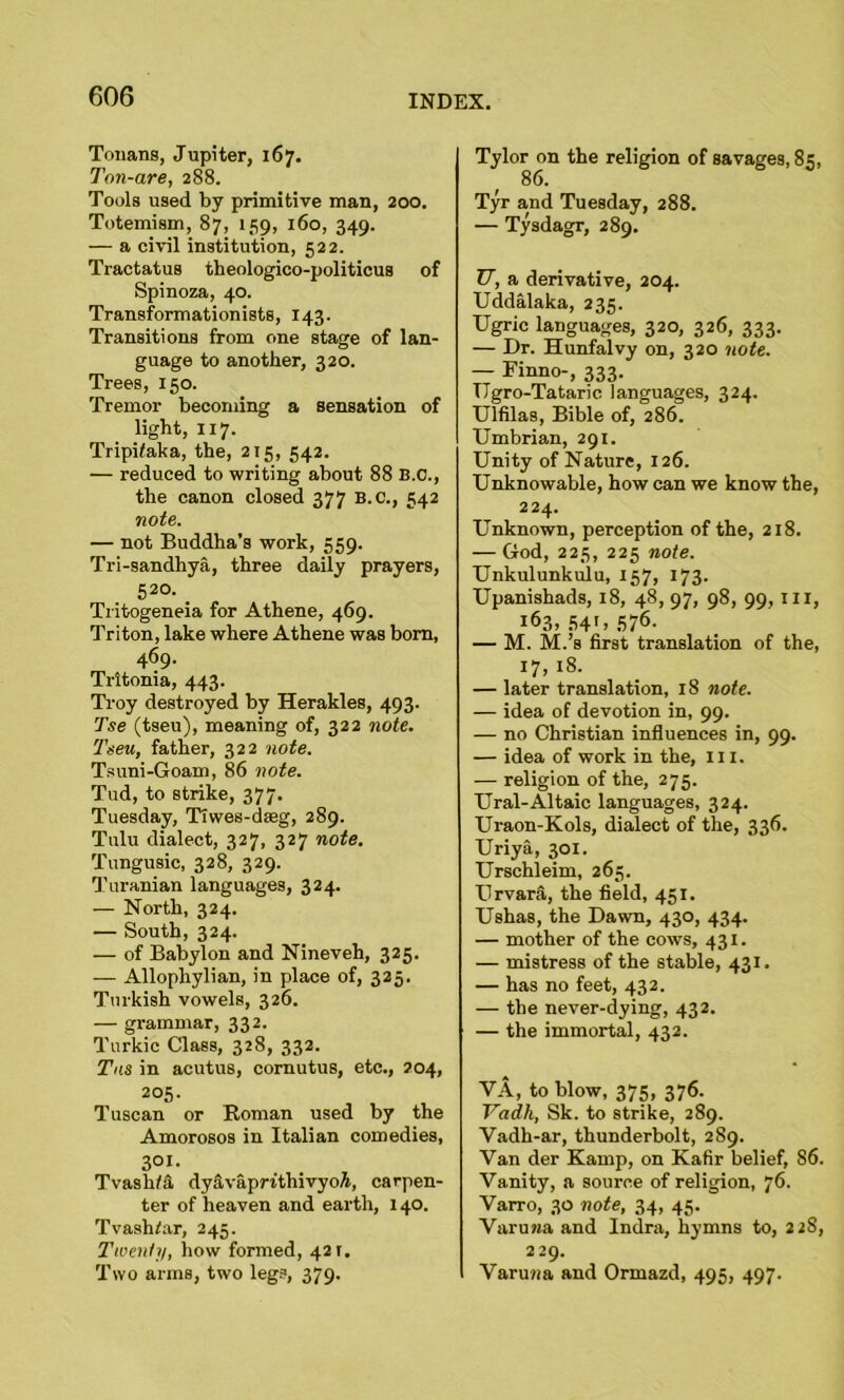 Tonans, Jupiter, 167. Ton-are, 288. Tools used by primitive man, 200. Totemism, 87, 159, 160, 349. — a civil institution, 522. Tractatus theologico-politicuB of Spinoza, 40. Transformationists, 143. Transitions from one stage of lan- guage to another, 320. Trees, 150. Tremor becoming a sensation of light, 117. Tripifaka, the, 215, 542. — reduced to writing about 88 B.C., the canon closed 377 B.C., 542 note. — not Buddha’s work, 559. Tri-sandhya, three daily prayers, 52°. _ Tritogeneia for Athene, 469. Triton, lake where Athene was bora, 469. Tritonia, 443. Troy destroyed by Herakles, 493. Tse (tseu), meaning of, 322 note. Tseu, father, 322 note. Tsuni-Goam, 86 note. Tud, to strike, 377. Tuesday, TTwes-dfeg, 289. Tulu dialect, 327, 327 note. Tungusic, 328, 329. Turanian languages, 324. — North, 324. — South, 324. — of Babylon and Nineveh, 325. — Allophylian, in place of, 325. Turkish vowels, 326. — grammar, 332. Turkic Class, 328, 332. Tns in acutus, cornutus, etc., 204, 205. Tuscan or Roman used by the Amorosos in Italian comedies, 3°i. Tvaslifa dyavaprithivyoA, carpen- ter of heaven and earth, 140. Tvash/ar, 245. Twenty, how formed, 421. Two arms, two legs, 379. Tylor on the religion of savages, 85, 86. Tyr and Tuesday, 288. — Tysdagr, 289. U, a derivative, 204. Uddalaka, 235. Ugric languages, 320, 326, 333. — Dr. Hunfalvy on, 320 note. — Finno-, 333. TTgro-Tataric languages, 324. Ulfila8, Bible of, 286. Umbrian, 291. Unity of Nature, 126. Unknowable, how can we know the, 224. Unknown, perception of the, 218. — God, 225, 225 note. Unkulunkulu, 157, 173. Upanishads, 18, 48, 97, 98, 99, in, 163,541,576. — M. M.’s first translation of the, 17, 18. — later translation, 18 note. — idea of devotion in, 99. — no Christian influences in, 99. — idea of work in the, ill. — religion of the, 275. Ural-Altaic languages, 324. Uraon-Kols, dialect of the, 336. Uriya, 301. Urschleim, 265. Urvara, the field, 451. Ushas, the Dawn, 430, 434. — mother of the cows, 431. — mistress of the stable, 431, — has no feet, 432. — the never-dying, 432. — the immortal, 432. VA, to blow, 375, 376. Vadh, Sk. to strike, 289. Vadh-ar, thunderbolt, 289. Van der Kamp, on Kafir belief, 86. Vanity, a source of religion, 76. Varro, 30 note, 34, 45. Varuwa and Indra, hymns to, 228, 229. Varuwa and Ormazd, 495, 497.