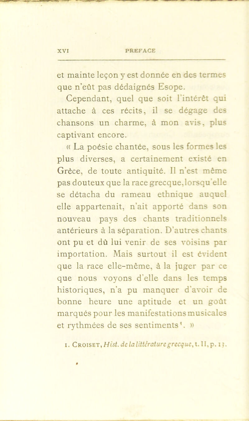 et mainte leçon y est donnée en des termes que n’eût pas dédaignés Esope. Cependant, quel que soit l’intérêt qui attache à ces récits, il se dégage des chansons un charme, à mon avis, plus captivant encore. (( La poésie chantée, sous les formes les plus diverses, a certainement existé en Grèce, de toute antiquité. Il n’est même pas douteux que la race grecque,lorsqu’elle se détacha du rameau ethnique auquel elle appartenait, n’ait apporté dans son nouveau pays des chants traditionnels antérieurs à la séparation. D’autres chants ont pu et dû lui venir de ses voisins par importation. Mais surtout il est évident que la race elle-même, à la juger par ce que nous voyons d’elle dans les temps historiques, n’a pu manquer d’avoir de bonne heure une aptitude et un goût marqués pour les manifestations musicales et rythmées de ses sentiments’. »