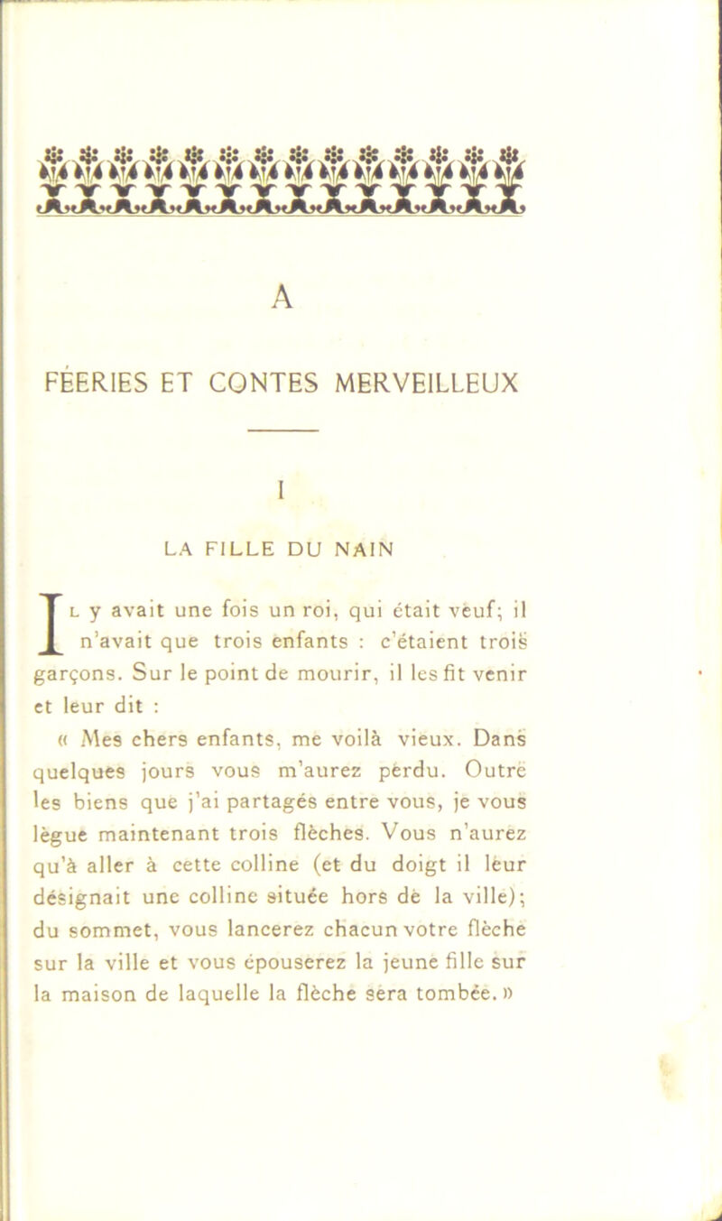 ûr.A jiî.Ur A._.4:, a*.MJlt A FÉERIES ET CONTES MERVEILLEUX L y avait une fois un roi, qui était veuf; il n’avait que trois enfants : c’étaient trois garçons. Sur le point de mourir, il les fit venir et leur dit : « Mes chers enfants, me voilà vieux. Dans quelques jours vous m’aurez perdu. Outré les biens que j’ai partagés entre vous, je vous lègue maintenant trois flèches. Vous n’aurez qu’à aller à cette colline (et du doigt il leur désignait une colline située hors dè la ville); du sommet, vous lancerez chacun votre flèche sur la ville et vous épouserez la jeune fille sur la maison de laquelle la flèche sera tombée. )) LA FILLE DU NAIN