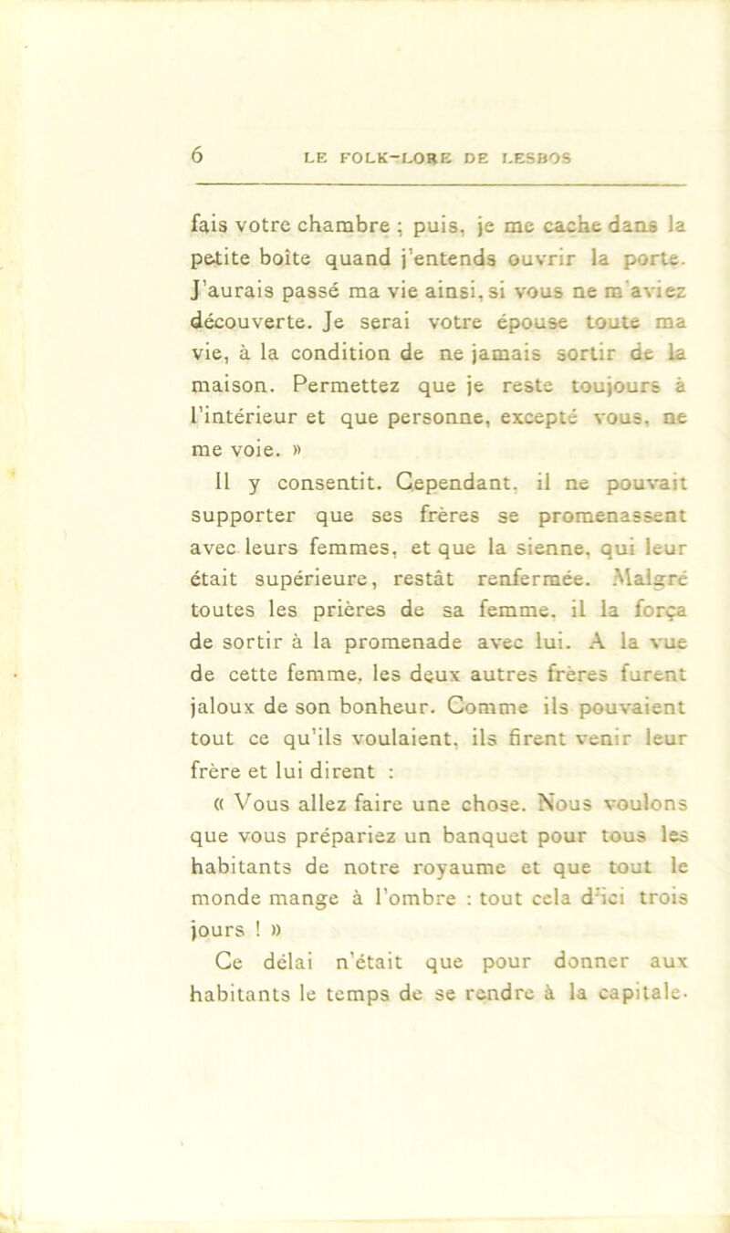 fais votre chambre ; puis, je me cache dans la pe4:ite boîte quand j’entends ouvrir la porte. J’aurais passé ma vie ainsi, si vous ne m’aviez découverte. Je serai votre épouse toute ma vie, à la condition de ne jamais sortir de la maison. Permettez que je reste toujours à l’intérieur et que personne, excepté vous, ne me voie. » 11 y consentit. Cependant, il ne pouvait supporter que ses frères se promenassent avec leurs femmes, et que la sienne, qui leur était supérieure, restât renfermée. .Malgré toutes les prières de sa femme, il la força de sortir à la promenade avec lui. .\ la vue de cette femme, les deux autres frères furent jaloux de son bonheur. Comme ils pouvaient tout ce qu’ils voulaient, ils firent venir leur frère et lui dirent : (( Vous allez faire une chose. Nous voulons que vous prépariez un banquet pour tous les habitants de notre royaume et que tout le monde mange à l’ombre : tout cela d'ici trois jours ! » Ce délai n’était que pour donner aux habitants le temps de se rendre à la capitale-