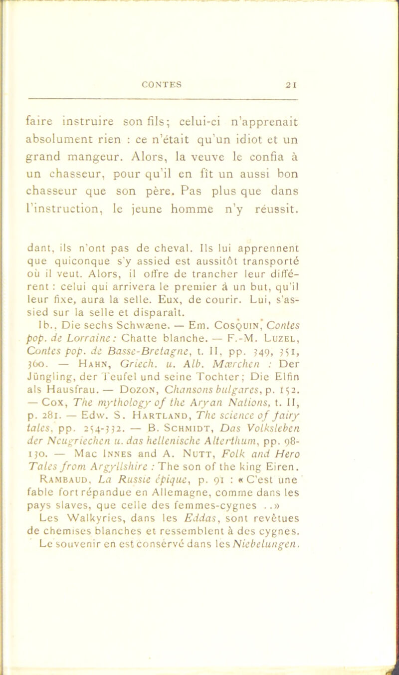 faire instruire son fils; celui-ci n’apprenait absolument rien : ce n’était qu’un idiot et un grand mangeur. Alors, la veuve le confia à un chasseur, pour qu’il en fît un aussi bon chasseur que son père. Pas plus que dans l’instruction, le jeune homme n’y réussit. dant, ils n’ont pas de cheval. Ils lui apprennent que quiconque s'y assied est aussitôt transporté où il veut. Alors, il offre de trancher leur diffé- rent : celui qui arrivera le premier à un but, qu’il leur fixe, aura la selle. Eux, de courir. Lui, s’as- sied sur la selle et disparaît. Ib., Die sechs Schwæne. — Em. Cosquin’ Contes pop. de Lorraine: Chatte blanche. — F.-M. Luzel, Contes pop. de Basse-Bretagne, t. 11, pp. J49, 5Ç1, jOo. — Hah.n, Griech. u. Alb. Mærchen : Der Jüngling, der Teufel und seine Tochter; Die Elfin als Hausfrau.— Dozon, Chansons bulgares, p. 152. — Cox, The mythotogy of the Aryan Nations, t. H, p. 281. — Edw. S. Hartland, The science of fairy taies, pp. 2^4-J32. — B. Schmidt, Das Votksleben der Ncugriechcn u. das hellenische Alterthuni, pp. 98- ijo. — Mac Innés and A. Nütt, Fotk and Hero Taies from Argyllshire : The son of the king Eiren. Rambaud, La Russie épique, p. 91 : «C’est une fable fort répandue en Allemagne, comme dans les pays slaves, que celle des femmes-cygnes ..» Les Walkyries, dans les Eddas, sont revêtues de chemises blanches et ressemblent à des cygnes. Le souvenir en est consérvé dans les Niebelungen.