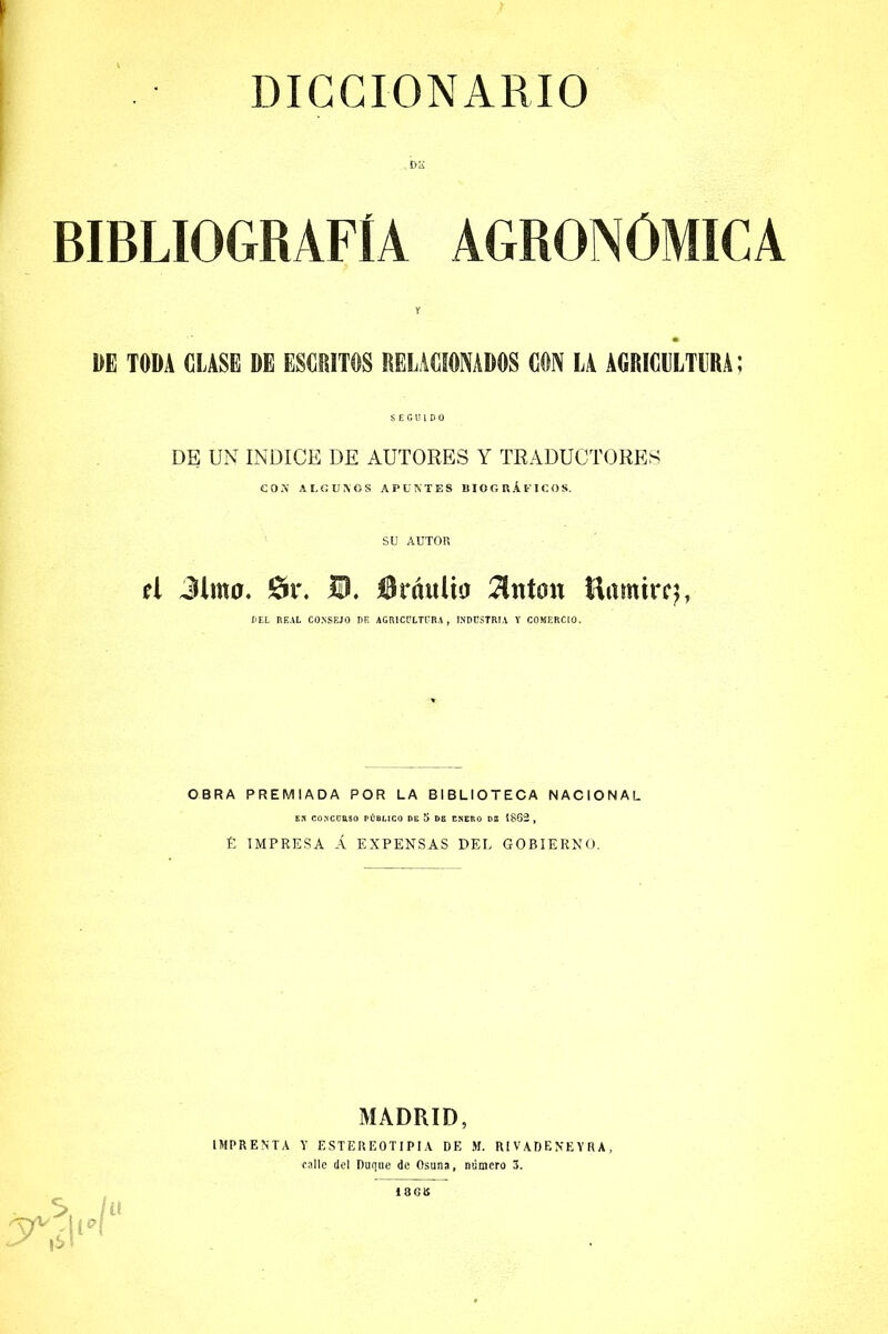 DICCIONARIO bs BIBLIOGRAFIA AGRONOMICA DE TODA CLASE DE ESCRITOS RELACIONADOS CON LA AGRICULTURA; SEGUIDO DE UN INDICE DE AUTORES Y TRADUCTORES COA ALGOSOS APUNTES BIOGRÁFICOS. SU AUTOR ú Jim a. Sr. U. flráuüa Tin ton Ramircj, DEL REAL CONSEJO DE AGRICULTURA , INDUSTRIA Y COMERCIO. OBRA PREMIADA POR LA BIBLIOTECA NACIONAL EN CONCORSO PÚBLICO DE 5 DE ENEP.O DE 1862 , £ IMPRESA Á EXPENSAS DEL GOBIERNO. MADRID, IMPRENTA Y ESTEREOTIPIA DE M. RIVADEN'EYRA, calle del Duque de Osuna, número 3. C, ^ M*\ ■S |S i í( 180B