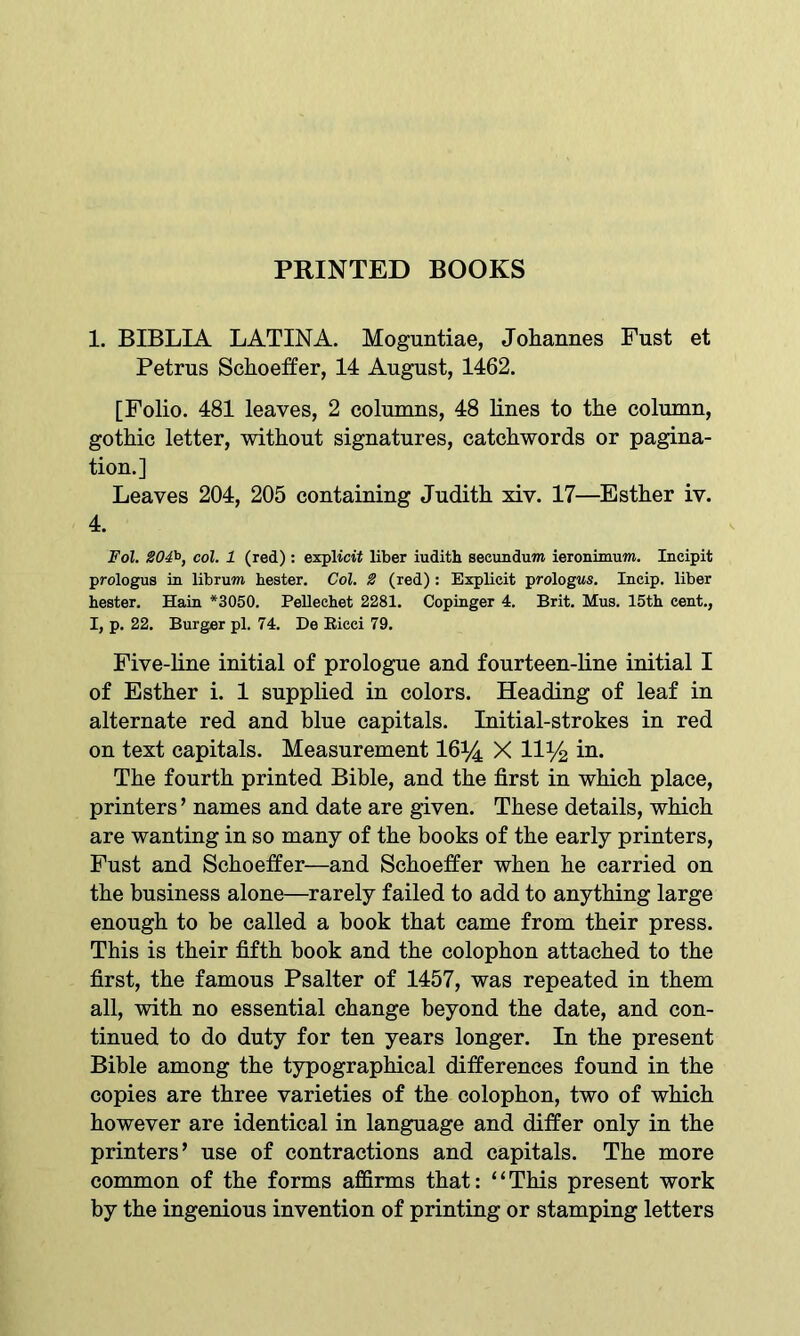 PRINTED BOOKS 1. BIBLIA LATINA. Moguntiae, Johannes Fust et Petrus Schoeffer, 14 August, 1462. [Folio. 481 leaves, 2 columns, 48 lines to the column, gothic letter, without signatures, catchwords or pagina- tion.] Leaves 204, 205 containing Judith xiv. 17—Esther iv. 4. Fol. 204b, col. 1 (red) : explicit liber iudith secundum ieronimum. Incipit prologus in librum bester. Col. 2 (red) : Explicit prologws. Ineip. liber heater. Hain *3050. Pellechet 2281. Copinger 4. Brit. Mus. 15th cent., I, p. 22. Burger pi. 74. De Ricci 79. Five-line initial of prologue and fourteen-line initial I of Esther i. 1 supplied in colors. Heading of leaf in alternate red and blue capitals. Initial-strokes in red on text capitals. Measurement 16% X 11% in. The fourth printed Bible, and the first in which place, printers ’ names and date are given. These details, which are wanting in so many of the books of the early printers, Fust and Schoeffer—and Schoeffer when he carried on the business alone—rarely failed to add to anything large enough to be called a book that came from their press. This is their fifth book and the colophon attached to the first, the famous Psalter of 1457, was repeated in them all, with no essential change beyond the date, and con- tinued to do duty for ten years longer. In the present Bible among the typographical differences found in the copies are three varieties of the colophon, two of which however are identical in language and differ only in the printers’ use of contractions and capitals. The more common of the forms affirms that: “This present work by the ingenious invention of printing or stamping letters