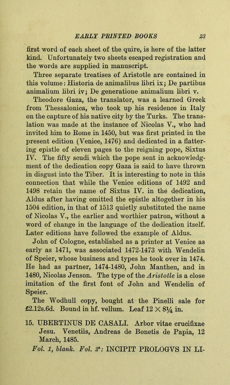 first word of each sheet of the quire, is here of the latter kind. Unfortunately two sheets escaped registration and the words are supplied in manuscript. Three separate treatises of Aristotle are contained in this volume: Historia de animalibus libri ix; De partibus animalium libri iv; De generatione animalium libri v. Theodore Gaza, the translator, was a learned Greek from Thessalonica, who took up his residence in Italy on the capture of his native city by the Turks. The trans- lation was made at the instance of Nicolas V., who had invited him to Rome in 1450, but was first printed in the present edition (Venice, 1476) and dedicated in a flatter- ing epistle of eleven pages to the reigning pope, Sixtus IV. The fifty scudi which the pope sent in acknowledg- ment of the dedication copy Gaza is said to have thrown in disgust into the Tiber. It is interesting to note in this connection that while the Venice editions of 1492 and 1498 retain the name of Sixtus IV. in the dedication, Aldus after having omitted the epistle altogether in his 1504 edition, in that of 1513 quietly substituted the name of Nicolas V., the earlier and worthier patron, without a word of change in the language of the dedication itself. Later editions have followed the example of Aldus. John of Cologne, established as a printer at Venice as early as 1471, was associated 1472-1473 with Wendelin of Speier, whose business and types he took over in 1474. He had as partner, 1474-1480, John Manthen, and in 1480, Nicolas Jenson. The type of the Aristotle is a close imitation of the first font of John and Wendelin of Speier. The Wodhull copy, bought at the Pinelli sale for £2.12s.6d. Bound in hf. vellum. Leaf 12 X 8^4 in. 15. UBERTINUS DE CASALI. Arbor vitae crucifixae Jesu. Venetiis, Andreas de Bonetis de Papia, 12 March, 1485. Fol. 1, blank. Fol. 2\- INCIPIT PROLOGVS IN LI-