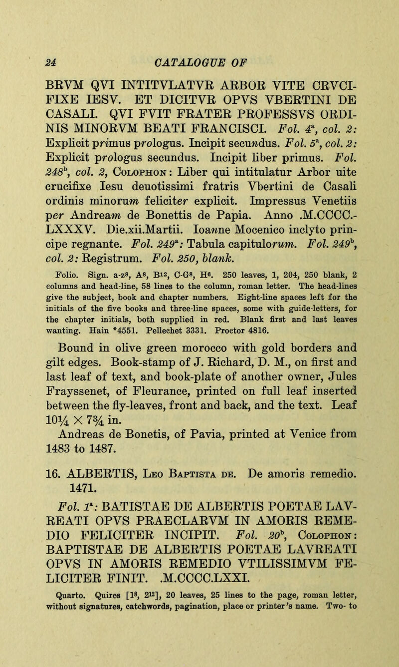 BRVM QVI INTITVLATVR ARBOR VITE CRVCI- FIXE IESV. ET DICITVR OPYS VBERTINI DE CASALI. QYI FYIT FRATER PROFESSVS ORDI- NIS MINORYM BEATI FRANCISCI. Fol. 4% col. 2: Explicit primus prologus. Incipit secuwdus. Fol. 5a, col. 2: Explicit prologus secundus. Incipit liber primus. Fol. 248b, col. 2, Colophon: Liber qui intitulatur Arbor uite crucifixe Iesu deuotissimi fratris Ybertini de Casali ordinis minorum feliciter explicit. Impressus Yenetiis per Andreara de Bonettis de Papia. Anno .M.CCCC.- LXXXY. Die.xii.Martii. Ioawne Mocenico inclyto prin- cipe regnante. Fol. 249*: Tabula capitulorwm. Fol. 249b, col. 2: Registrum. Fol. 250, blank. Folio. Sign. a-z8, A8, B1Z, C-G8, H®. 250 leaves, 1, 204, 250 blank, 2 columns and head-line, 58 lines to the column, roman letter. The head-lines give the subject, book and chapter numbers. Eight-line spaces left for the initials of the five books and three-line spaces, some with guide-letters, for the chapter initials, both supplied in red. Blank first and last leaves wanting. Hain *4551. Pellechet 3331. Proctor 4816. Bound in olive green morocco with gold borders and gilt edges. Book-stamp of J. Richard, D. M., on first and last leaf of text, and book-plate of another owner, Jules Frayssenet, of Fleurance, printed on full leaf inserted between the fly-leaves, front and back, and the text. Leaf IO14 X 734 in. Andreas de Bonetis, of Pavia, printed at Venice from 1483 to 1487. 16. ALBERTIS, Leo Baptista de. De amoris remedio. 1471. Fol. 1*: BATISTAE DE ALBERTIS POETAE LAV- REATI OPVS PRAECLARVM IN AMORIS REME- DIO FELICITER INCIPIT. Fol. 20b, Colophon: BAPTISTAE DE ALBERTIS POETAE LAYREATI OPVS IN AMORIS REMEDIO VTILISSIMVM FE- LICITER FINIT. .M.CCCC.LXXI. Quarto. Quires [l8, 212], 20 leaves, 25 lines to the page, roman letter, without signatures, catchwords, pagination, place or printer’s name. Two- to