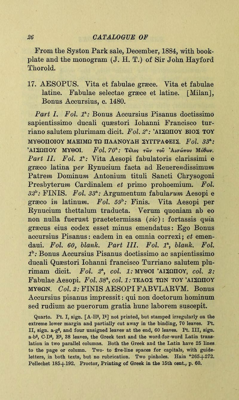 From the Syston Park sale, December, 1884, with book- plate and the monogram (J. H. T.) of Sir John Hayford Thorold. 17. AESOPUS. Vita et fabnlae grace. Vita et fabulae latine. Fabulae selectae grace et latine. [Milan], Bonus Accursius, c. 1480. Part I. Fol. P: Bonus Accursius Pisanus doctissimo sapientissimo ducali quaBstori Iohanni Francisco tur- riano salutem plurimam dicit. Fol. 2s-: ’AISOIIOY BIOS TOY MY0OIIOIOY MAHIMO TO HAANOYAH 2YITPA<I>EI2. Fol. 33*: ’AISOIIOY MY0OI. Fol. 70*: TeXos twv tov ’Aiowov MvOwv. Part II. Fol. P: Vita Aesopi fabulatoris clarissimi e graco latina per Bynucium facta ad Reuerendissimuw Patrem Dominuw Antonium tituli Sancti Chrysogoni Presbyterum Cardinalem et primo prohoemium. Fol. 32h: FINIS. Fol. 33*: Argumentum fabulanm Aesopi e graco in latinum. Fol. 59h: Finis. Vita Aesopi per Bynucium thettalum traducta. Verum quoniam ab eo non nulla fueruwt praetetermissa (sic): fortassis quia gracus eius codex esset minus emendatus: Ego Bonus accursius Pisanus: eadem in ea omnia correxi; et emen- daui. Fol. 60, blank. Part III. Fol. P, blank. Fol. P: Bonus Accursius Pisanus doctissimo ac sapientissimo ducali Quaestori Iohanni francisco Turriano salutem plu- rimam dicit. Fol. 2*, col. 1: MY0OI ’AISOIIOY, col. 2: Fabulae Aesopi. Fol. 38*, col. 1: teaos ton toy ’aismioy MY0ON. Col. 2: FINIS AESOPI FABVLARVM. Bonus Accursius pisanus impressit: qui non doctorum hominum sed rudium ac puerorum gratia hunc laborem suscepit. Quarto. Pt. I, sign. [A-H8, 16] not printed, but stamped irregularly on the extreme lower margin and partially cut away in the binding, 70 leaves. Pt. II, sign, a-g8, and four unsigned leaves at the end, 60 leaves. Pt. Ill, sign. a-b8, C-D8, E6, 38 leaves, the Greek text and the word-for-word Latin trans- lation in two parallel columns. Both the Greek and the Latin have 25 lines to the page or column. Two- to five-line spaces for capitals, with guide- letters, in both texts, but no rubrication. Two pinholes. Hain *265-}-272. Pellechet 185-J-192. Proctor, Printing of Greek in the 15th cent., p. 60.