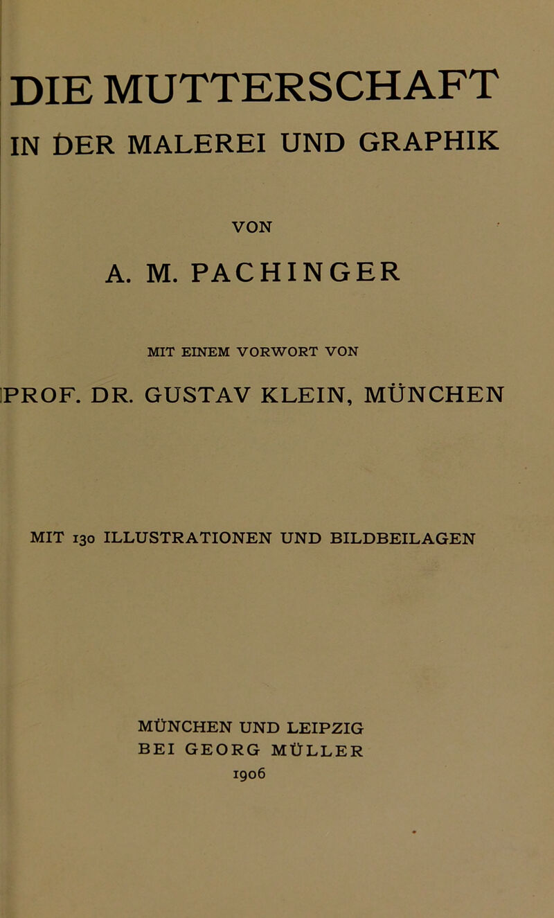 DIE MUTTERSCHAFT IN DER MALEREI UND GRAPHIK VON A. M. PACHINGER MIT EINEM VORWORT VON PROF. DR. GUSTAV KLEIN, MÜNCHEN MIT 130 ILLUSTRATIONEN UND BILDBEILAGEN MÜNCHEN UND LEIPZIG BEI GEORG MÜLLER 1906
