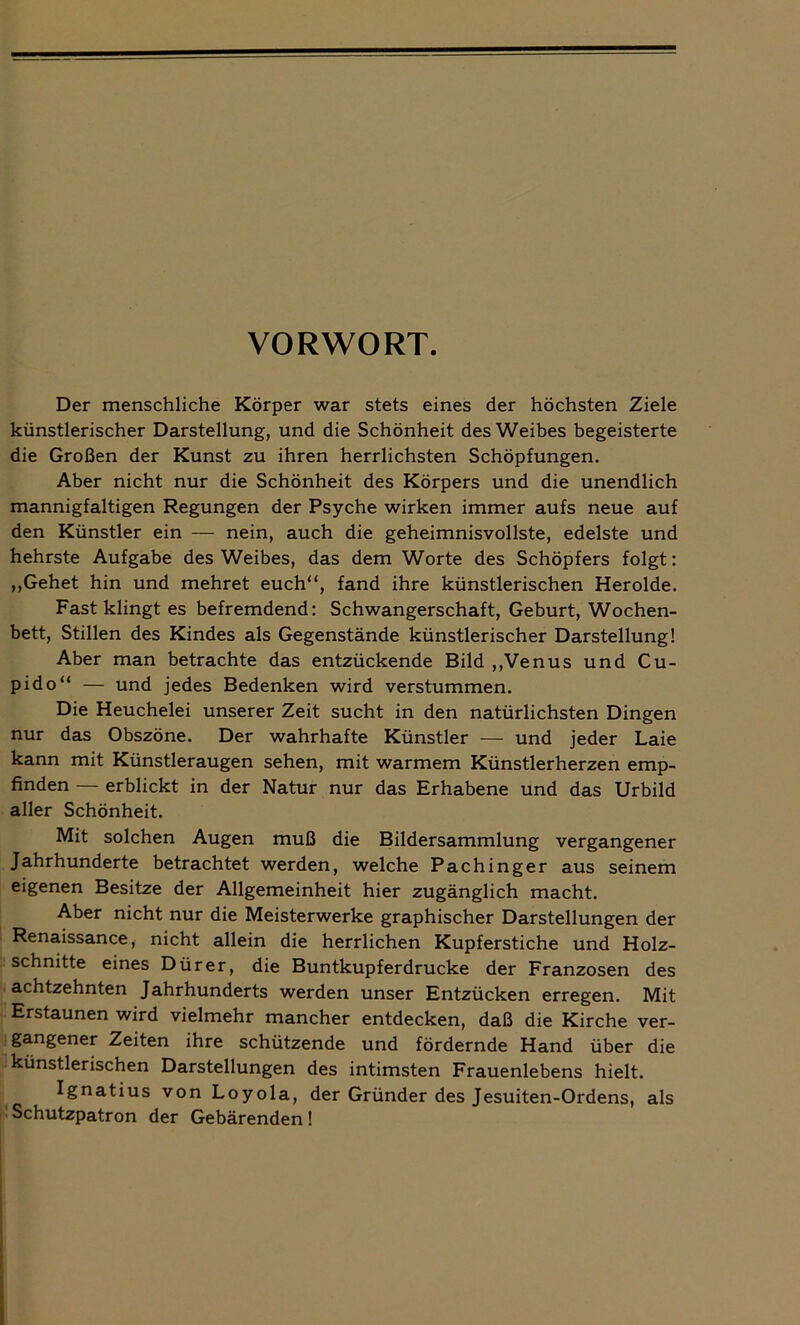 VORWORT. Der menschliche Körper war stets eines der höchsten Ziele künstlerischer Darstellung, und die Schönheit des Weibes begeisterte die Großen der Kunst zu ihren herrlichsten Schöpfungen. Aber nicht nur die Schönheit des Körpers und die unendlich mannigfaltigen Regungen der Psyche wirken immer aufs neue auf den Künstler ein — nein, auch die geheimnisvollste, edelste und hehrste Aufgabe des Weibes, das dem Worte des Schöpfers folgt: ,,Gehet hin und mehret euch“, fand ihre künstlerischen Herolde. Fast klingt es befremdend: Schwangerschaft, Geburt, Wochen- bett, Stillen des Kindes als Gegenstände künstlerischer Darstellung! Aber man betrachte das entzückende Bild „Venus und Cu- pido“ — und jedes Bedenken wird verstummen. Die Heuchelei unserer Zeit sucht in den natürlichsten Dingen nur das Obszöne. Der wahrhafte Künstler — und jeder Laie kann mit Künstleraugen sehen, mit warmem Künstlerherzen emp- finden — erblickt in der Natur nur das Erhabene und das Urbild aller Schönheit. Mit solchen Augen muß die Bildersammlung vergangener Jahrhunderte betrachtet werden, welche Pachinger aus seinem eigenen Besitze der Allgemeinheit hier zugänglich macht. Aber nicht nur die Meisterwerke graphischer Darstellungen der Renaissance, nicht allein die herrlichen Kupferstiche und Holz- schnitte eines Dürer, die Buntkupferdrucke der Franzosen des achtzehnten Jahrhunderts werden unser Entzücken erregen. Mit Erstaunen wird vielmehr mancher entdecken, daß die Kirche ver- gangener Zeiten ihre schützende und fördernde Hand über die künstlerischen Darstellungen des intimsten Frauenlebens hielt. Ignatius von Loyola, der Gründer des Jesuiten-Ordens, als Schutzpatron der Gebärenden!