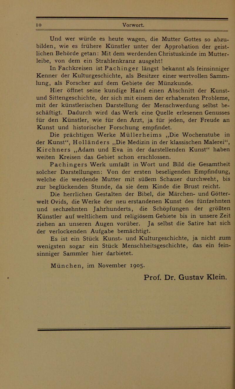 Und wer würde es heute wagen, die Mutter Gottes so abzu- bilden, wie es frühere Künstler unter der Approbation der geist- lichen Behörde getan: Mit dem werdenden Christuskinde im Mutter- leibe, von dem ein Strahlenkranz ausgeht! In Fachkreisen istPachinger längst bekannt als feinsinniger Kenner der Kulturgeschichte, als Besitzer einer wertvollen Samm- lung, als Forscher auf dem Gebiete der Münzkunde. Hier öffnet seine kundige Hand einen Abschnitt der Kunst- und Sittengeschichte, der sich mit einem der erhabensten Probleme, mit der künstlerischen Darstellung der Menschwerdung selbst be- schäftigt. Dadurch wird das Werk eine Quelle erlesenen Genusses für den Künstler, wie für den Arzt, ja für jeden, der Freude an Kunst und historischer Forschung empfindet. Die prächtigen Werke Müllerheims „Die Wochenstube in der Kunst“, Holländers „Die Medizin in der klassischen Malerei“, Kirchners „Adam und Eva in der darstellenden Kunst“ haben weiten Kreisen das Gebiet schon erschlossen. Pachingers Werk umfaßt in Wort und Bild die Gesamtheit solcher Darstellungen: Von der ersten beseligenden Empfindung, welche die werdende Mutter mit süßem Schauer durchweht, bis zur beglückenden Stunde, da sie dem Kinde die Brust reicht. Die herrlichen Gestalten der Bibel, die Märchen- und Götter- welt Ovids, die Werke der neu erstandenen Kunst des fünfzehnten und sechzehnten Jahrhunderts, die Schöpfungen der größten Künstler auf weltlichem und religiösem Gebiete bis in unsere Zeit ziehen an unseren Augen vorüber. Ja selbst die Satire hat sich der verlockenden Aufgabe bemächtigt. Es ist ein Stück Kunst- und Kulturgeschichte, ja nicht zum wenigsten sogar ein Stück Menschheitsgeschichte, das ein fein- sinniger Sammler hier darbietet. München, im November 1905. Prof. Dr. Gustav Klein.