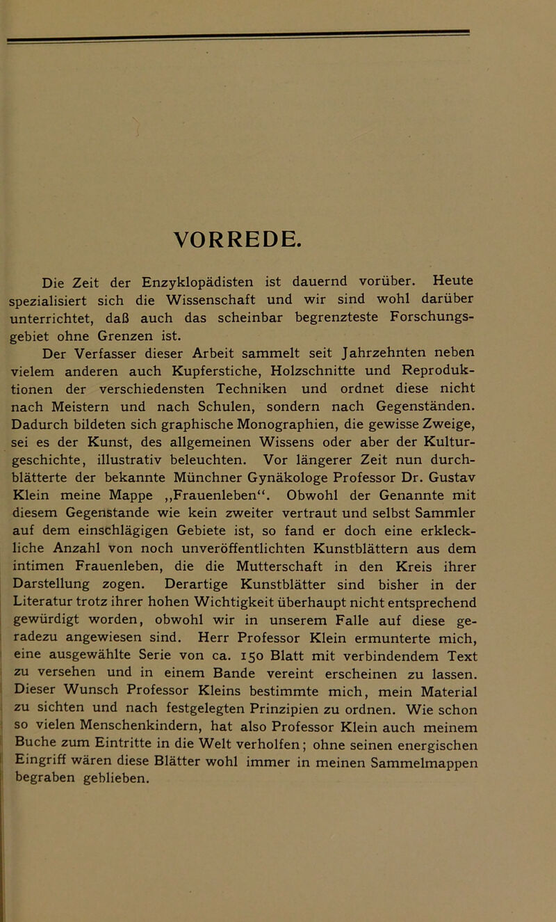 VORREDE. Die Zeit der Enzyklopädisten ist dauernd vorüber. Heute spezialisiert sich die Wissenschaft und wir sind wohl darüber unterrichtet, daß auch das scheinbar begrenzteste Forschungs- gebiet ohne Grenzen ist. Der Verfasser dieser Arbeit sammelt seit Jahrzehnten neben vielem anderen auch Kupferstiche, Holzschnitte und Reproduk- tionen der verschiedensten Techniken und ordnet diese nicht nach Meistern und nach Schulen, sondern nach Gegenständen. Dadurch bildeten sich graphische Monographien, die gewisse Zweige, sei es der Kunst, des allgemeinen Wissens oder aber der Kultur- geschichte, illustrativ beleuchten. Vor längerer Zeit nun durch- blätterte der bekannte Münchner Gynäkologe Professor Dr. Gustav Klein meine Mappe „Frauenleben“. Obwohl der Genannte mit diesem Gegenstände wie kein zweiter vertraut und selbst Sammler auf dem einschlägigen Gebiete ist, so fand er doch eine erkleck- liche Anzahl von noch unveröffentlichten Kunstblättern aus dem intimen Frauenleben, die die Mutterschaft in den Kreis ihrer Darstellung zogen. Derartige Kunstblätter sind bisher in der Literatur trotz ihrer hohen Wichtigkeit überhaupt nicht entsprechend gewürdigt worden, obwohl wir in unserem Falle auf diese ge- radezu angewiesen sind. Herr Professor Klein ermunterte mich, eine ausgewählte Serie von ca. 150 Blatt mit verbindendem Text zu versehen und in einem Bande vereint erscheinen zu lassen. Dieser Wunsch Professor Kleins bestimmte mich, mein Material zu sichten und nach festgelegten Prinzipien zu ordnen. Wie schon so vielen Menschenkindern, hat also Professor Klein auch meinem Buche zum Eintritte in die Welt verholfen; ohne seinen energischen Eingriff wären diese Blätter wohl immer in meinen Sammelmappen begraben geblieben.