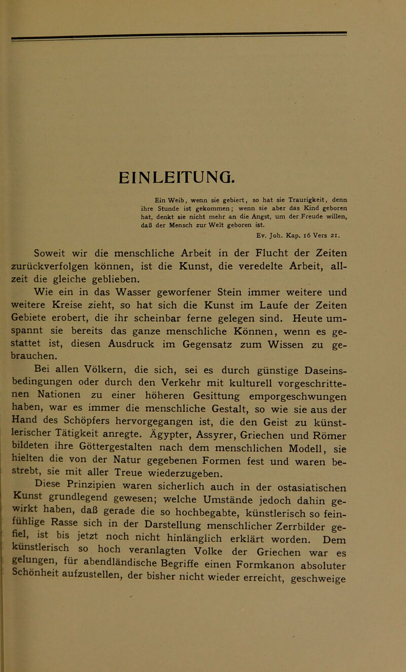 EINLEITUNG. Ein Weib, wenn sie gebiert, so hat sie Traurigkeit, denn ihre Stunde ist gekommen; wenn sie aber das Kind geboren hat, denkt sie nicht mehr an die Angst, um der Freude willen, daß der Mensch zur Welt geboren ist. Et. Joh. Kap. 16 Vers 21. Soweit wir die menschliche Arbeit in der Flucht der Zeiten zurückverfolgen können, ist die Kunst, die veredelte Arbeit, all- zeit die gleiche geblieben. Wie ein in das Wasser geworfener Stein immer weitere und weitere Kreise zieht, so hat sich die Kunst im Laufe der Zeiten Gebiete erobert, die ihr scheinbar ferne gelegen sind. Heute um- spannt sie bereits das ganze menschliche Können, wenn es ge- stattet ist, diesen Ausdruck im Gegensatz zum Wissen zu ge- brauchen. Bei allen Völkern, die sich, sei es durch günstige Daseins- bedingungen oder durch den Verkehr mit kulturell vorgeschritte- nen Nationen zu einer höheren Gesittung emporgeschwungen haben, war es immer die menschliche Gestalt, so wie sie aus der Hand des Schöpfers hervorgegangen ist, die den Geist zu künst- lerischer Tätigkeit anregte. Ägypter, Assyrer, Griechen und Römer bildeten ihre Göttergestalten nach dem menschlichen Modell, sie hielten die von der Natur gegebenen Formen fest und waren be- strebt, sie mit aller Treue wiederzugeben. Diese Prinzipien waren sicherlich auch in der ostasiatischen Kunst grundlegend gewesen; welche Umstände jedoch dahin ge- wirkt haben, daß gerade die so hochbegabte, künstlerisch so fein- fühlige Rasse sich in der Darstellung menschlicher Zerrbilder ge- fiel, ist bis jetzt noch nicht hinlänglich erklärt worden. Dem künstlerisch so hoch veranlagten Volke der Griechen war es gelungen, für abendländische Begriffe einen Formkanon absoluter chonheit aufzustellen, der bisher nicht wieder erreicht, geschweige