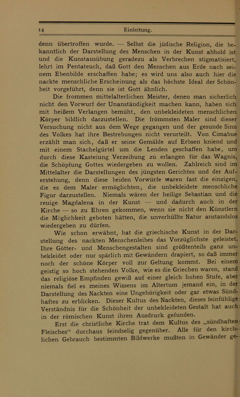 denn übertroffen wurde. — Selbst die jüdische Religion, die be- kanntlich der Darstellung des Menschen in der Kunst abhold ist und die Kunstausübung geradezu als Verbrechen stigmatisiert, lehrt im Pentateuch, daß Gott den Menschen aus Erde nach sei- nem Ebenbilde erschaffen habe; es wird uns also auch hier die nackte menschliche Erscheinung als das höchste Ideal der Schön- heit vorgeführt, denn sie ist Gott ähnlich. Die frommen mittelalterlichen Meister, denen man sicherlich nicht den Vorwurf der Unanständigkeit machen kann, haben sich mit heißem Verlangen bemüht, den unbekleideten menschlichen Körper bildlich darzustellen. Die frömmsten Maler sind dieser Versuchung nicht aus dem Wege gegangen und der gesunde Sinn des Volkes hat ihre Bestrebungen nicht verurteilt. Von Cimabue erzählt man sich, daß er seine Gemälde auf Erbsen kniend und mit einem Stachelgürtel um die Lenden geschaffen habe, um durch diese Kasteiung Verzeihung zu erlangen für das Wagnis, die Schöpfung Gottes wiedergeben zu wollen. Zahlreich sind im Mittelalter die Darstellungen des jüngsten Gerichtes und der Auf- erstehung, denn diese beiden Vorwürfe waren fast die einzigen, die es dem Maler ermöglichten, die unbekleidete menschliche Figur darzustellen. Niemals wären der heilige Sebastian und die reuige Magdalena in der Kunst — und dadurch auch in der Kirche — so zu Ehren gekommen, wenn sie nicht den Künstlern die Möglichkeit geboten hätten, die unverhüllte Natur anstandslos wiedergeben zu dürfen. Wie schon erwähnt, hat die griechische Kunst in der Dar- stellung des nackten Menschenleibes das Vorzüglichste geleistet. Ihre Götter- und Menschengestalten sind größtenteils ganz un- bekleidet oder nur spärlich mit Gewändern drapiert, so daß immer noch der schöne Körper voll zur Geltung kommt. Bei einem geistig so hoch stehenden Volke, wie es die Griechen waren, stand das religiöse Empfinden gewiß auf einer gleich hohen Stufe, aber niemals fiel es meines Wissens im Altertum jemand ein, in der Darstellung des Nackten eine Ungehörigkeit oder gar etwas Sünd- haftes zu erblicken. Dieser Kultus des Nackten, dieses feinfühlige Verständnis für die Schönheit der unbekleideten Gestalt hat auch in der römischen Kunst ihren Ausdruck gefunden. Erst die christliche Kirche trat dem Kultus des „sündhaften Fleisches“ durchaus feindselig gegenüber. Alle für den kirch- lichen Gebrauch bestimmten Bildwerke mußten in Gewänder ge-