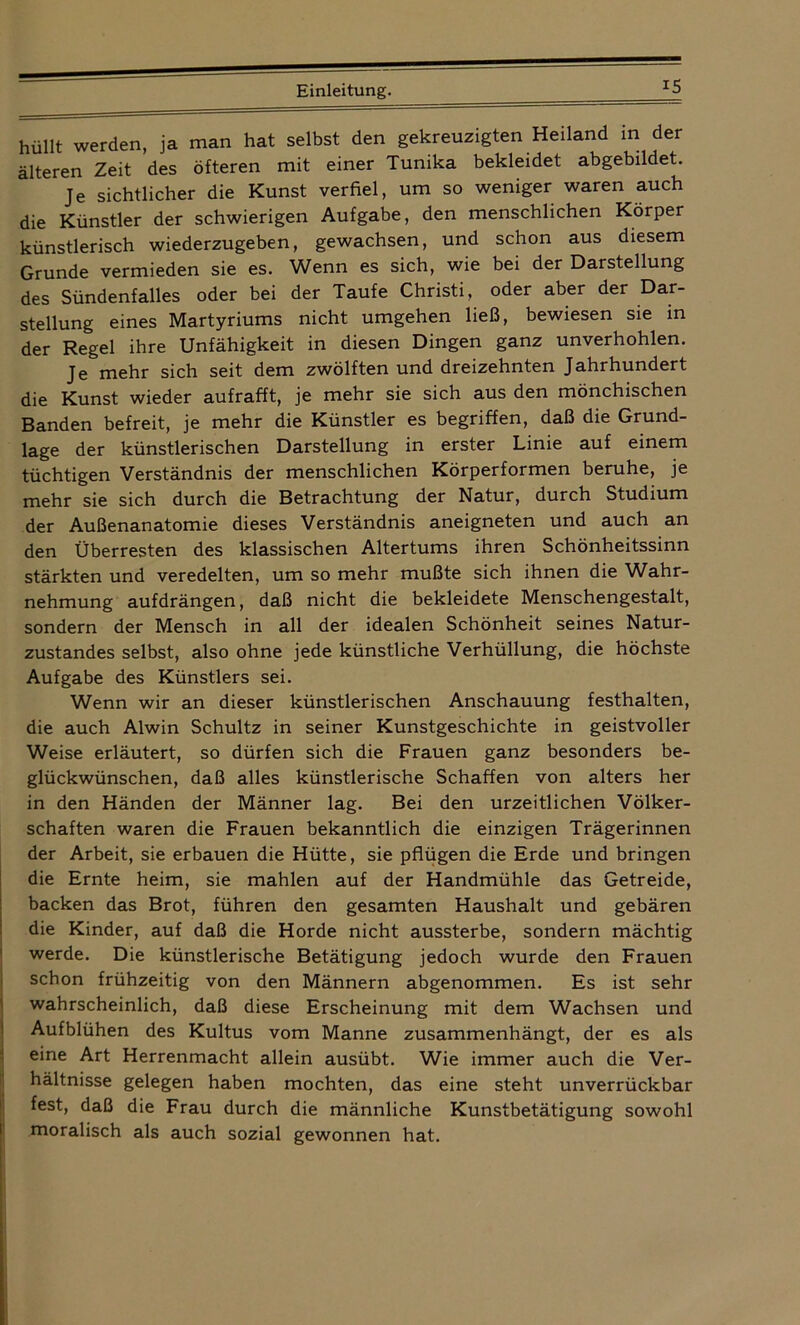 B hüllt werden, ja man hat selbst den gekreuzigten Heiland in der älteren Zeit des öfteren mit einer Tunika bekleidet abgebildet. Je sichtlicher die Kunst verfiel, um so weniger waren auch die Künstler der schwierigen Aufgabe, den menschlichen Körper künstlerisch wiederzugeben, gewachsen, und schon aus diesem Grunde vermieden sie es. Wenn es sich, wie bei der Darstellung des Sündenfalles oder bei der Taufe Christi, oder aber der Dar- stellung eines Martyriums nicht umgehen ließ, bewiesen sie in der Regel ihre Unfähigkeit in diesen Dingen ganz unverhohlen. Je mehr sich seit dem zwölften und dreizehnten Jahrhundert die Kunst wieder aufrafft, je mehr sie sich aus den mönchischen Banden befreit, je mehr die Künstler es begriffen, daß die Grund- lage der künstlerischen Darstellung in erster Linie auf einem tüchtigen Verständnis der menschlichen Körperformen beruhe, je mehr sie sich durch die Betrachtung der Natur, durch Studium der Außenanatomie dieses Verständnis aneigneten und auch an den Überresten des klassischen Altertums ihren Schönheitssinn stärkten und veredelten, um so mehr mußte sich ihnen die Wahr- nehmung aufdrängen, daß nicht die bekleidete Menschengestalt, sondern der Mensch in all der idealen Schönheit seines Natur- zustandes selbst, also ohne jede künstliche Verhüllung, die höchste Aufgabe des Künstlers sei. Wenn wir an dieser künstlerischen Anschauung festhalten, die auch Alwin Schultz in seiner Kunstgeschichte in geistvoller Weise erläutert, so dürfen sich die Frauen ganz besonders be- glückwünschen, daß alles künstlerische Schaffen von alters her in den Händen der Männer lag. Bei den urzeitlichen Völker- schaften waren die Frauen bekanntlich die einzigen Trägerinnen der Arbeit, sie erbauen die Hütte, sie pflügen die Erde und bringen die Ernte heim, sie mahlen auf der Handmühle das Getreide, backen das Brot, führen den gesamten Haushalt und gebären die Kinder, auf daß die Horde nicht aussterbe, sondern mächtig werde. Die künstlerische Betätigung jedoch wurde den Frauen schon frühzeitig von den Männern abgenommen. Es ist sehr wahrscheinlich, daß diese Erscheinung mit dem Wachsen und Aufblühen des Kultus vom Manne zusammenhängt, der es als eine Art Herrenmacht allein ausübt. Wie immer auch die Ver- hältnisse gelegen haben mochten, das eine steht unverrückbar fest, daß die Frau durch die männliche Kunstbetätigung sowohl moralisch als auch sozial gewonnen hat.