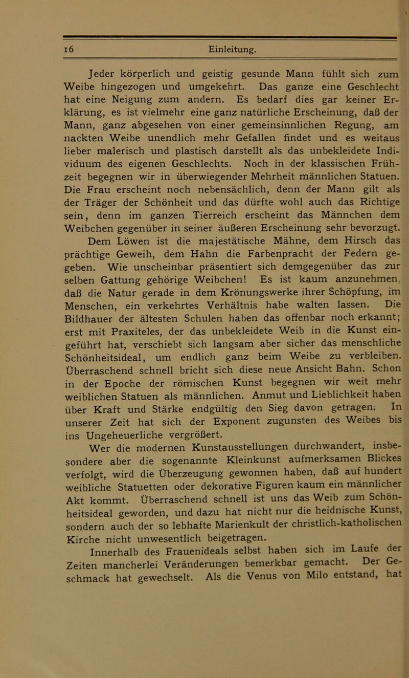 Jeder körperlich und geistig gesunde Mann fühlt sich zum Weibe hingezogen und umgekehrt. Das ganze eine Geschlecht hat eine Neigung zum andern. Es bedarf dies gar keiner Er- klärung, es ist vielmehr eine ganz natürliche Erscheinung, daß der Mann, ganz abgesehen von einer gemeinsinnlichen Regung, am nackten Weibe unendlich mehr Gefallen findet und es weitaus lieber malerisch und plastisch darstellt als das unbekleidete Indi- viduum des eigenen Geschlechts. Noch in der klassischen Früh- zeit begegnen wir in überwiegender Mehrheit männlichen Statuen. Die Frau erscheint noch nebensächlich, denn der Mann gilt als der Träger der Schönheit und das dürfte wohl auch das Richtige sein, denn im ganzen Tierreich erscheint das Männchen dem Weibchen gegenüber in seiner äußeren Erscheinung sehr bevorzugt. Dem Löwen ist die majestätische Mähne, dem Hirsch das prächtige Geweih, dem Hahn die Farbenpracht der Federn ge- geben. Wie unscheinbar präsentiert sich demgegenüber das zur selben Gattung gehörige Weibchen! Es ist kaum anzunehmen, daß die Natur gerade in dem Krönungswerke ihrer Schöpfung, im Menschen, ein verkehrtes Verhältnis habe walten lassen. Die Bildhauer der ältesten Schulen haben das offenbar noch erkannt; erst mit Praxiteles, der das unbekleidete Weib in die Kunst ein- geführt hat, verschiebt sich langsam aber sicher das menschliche Schönheitsideal, um endlich ganz beim Weibe zu verbleiben. Überraschend schnell bricht sich diese neue Ansicht Bahn. Schon in der Epoche der römischen Kunst begegnen wir weit mehr weiblichen Statuen als männlichen. Anmut und Lieblichkeit haben über Kraft und Stärke endgültig den Sieg davon getragen. In unserer Zeit hat sich der Exponent zugunsten des Weibes bis ins Ungeheuerliche vergrößert. Wer die modernen Kunstausstellungen durchwandert, insbe- sondere aber die sogenannte Kleinkunst aufmerksamen Blickes verfolgt, wird die Überzeugung gewonnen haben, daß auf hundert weibliche Statuetten oder dekorative Figuren kaum ein männlicher Akt kommt. Überraschend schnell ist uns das Weib zum Schön- heitsideal geworden, und dazu hat nicht nur die heidnische Kunst, sondern auch der so lebhafte Marienkult der christlich-katholischen Kirche nicht unwesentlich beigetragen. Innerhalb des Frauenideals selbst haben sich im Laufe der Zeiten mancherlei Veränderungen bemerkbar gemacht. Der Ge- schmack hat gewechselt. Als die Venus von Milo entstand, hat