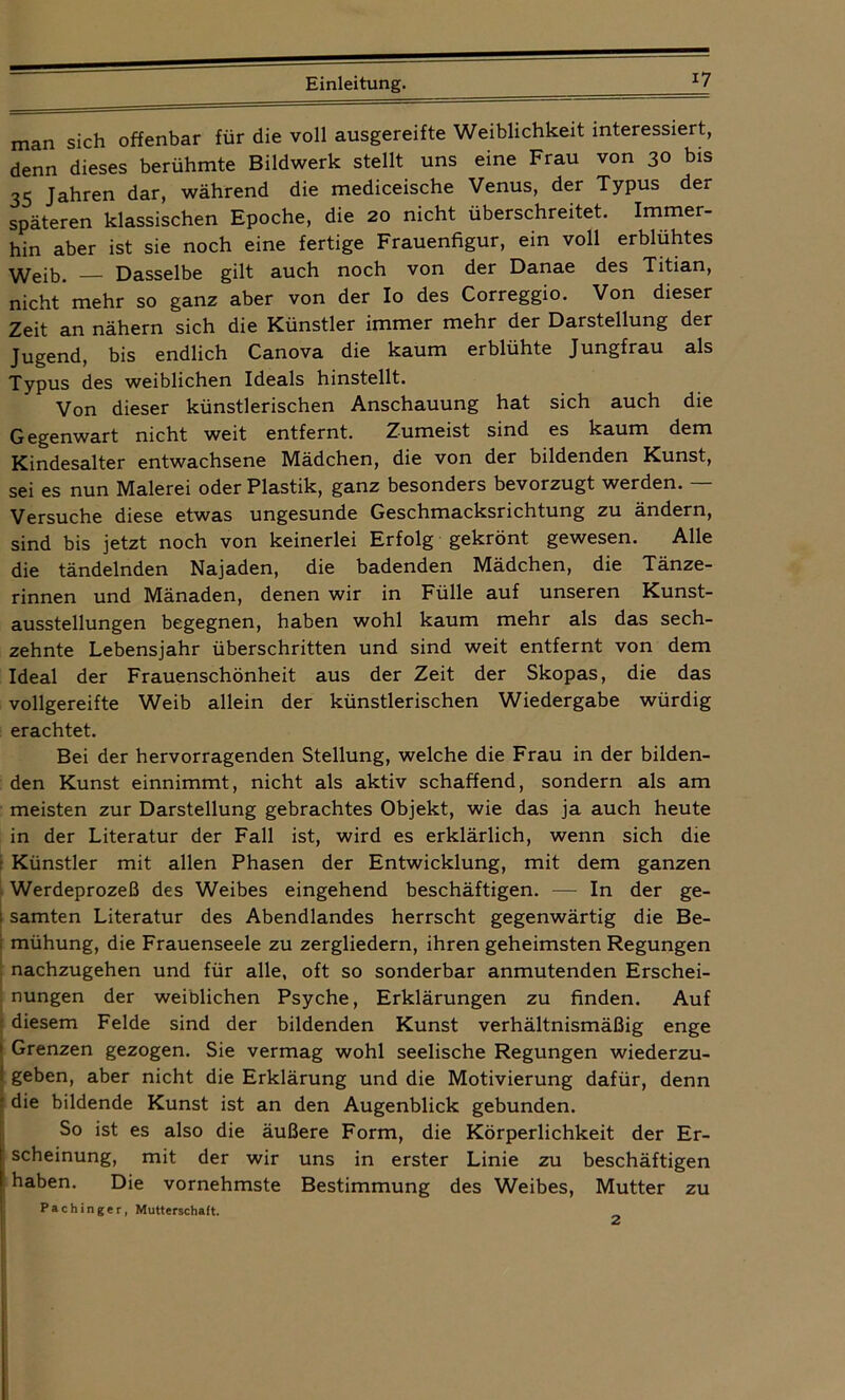 man sich offenbar für die voll ausgereifte Weiblichkeit interessiert, denn dieses berühmte Bildwerk stellt uns eine Frau von 30 bis 35 Jahren dar, während die mediceische Venus, der Typus der späteren klassischen Epoche, die 20 nicht überschreitet. Immer- hin aber ist sie noch eine fertige Frauenfigur, ein voll erblühtes Weh}. — Dasselbe gilt auch noch von der Danae des Titian, nicht'mehr so ganz aber von der Io des Correggio. Von dieser Zeit an nähern sich die Künstler immer mehr der Darstellung der Jugend, bis endlich Canova die kaum erblühte Jungfrau als Typus des weiblichen Ideals hinstellt. Von dieser künstlerischen Anschauung hat sich auch die Gegenwart nicht weit entfernt. Zumeist sind es kaum dem Kindesalter entwachsene Mädchen, die von der bildenden Kunst, sei es nun Malerei oder Plastik, ganz besonders bevorzugt werden. — Versuche diese etwas ungesunde Geschmacksrichtung zu ändern, sind bis jetzt noch von keinerlei Erfolg gekrönt gewesen. Alle die tändelnden Najaden, die badenden Mädchen, die Tänze- rinnen und Mänaden, denen wir in Fülle auf unseren Kunst- ausstellungen begegnen, haben wohl kaum mehr als das sech- zehnte Lebensjahr überschritten und sind weit entfernt von dem Ideal der Frauenschönheit aus der Zeit der Skopas, die das vollgereifte Weib allein der künstlerischen Wiedergabe würdig erachtet. Bei der hervorragenden Stellung, welche die Frau in der bilden- den Kunst einnimmt, nicht als aktiv schaffend, sondern als am meisten zur Darstellung gebrachtes Objekt, wie das ja auch heute in der Literatur der Fall ist, wird es erklärlich, wenn sich die Künstler mit allen Phasen der Entwicklung, mit dem ganzen Werdeprozeß des Weibes eingehend beschäftigen. —■ In der ge- 1 samten Literatur des Abendlandes herrscht gegenwärtig die Be- | mühung, die Frauenseele zu zergliedern, ihren geheimsten Regungen nachzugehen und für alle, oft so sonderbar anmutenden Erschei- nungen der weiblichen Psyche, Erklärungen zu finden. Auf diesem Felde sind der bildenden Kunst verhältnismäßig enge ! Grenzen gezogen. Sie vermag wohl seelische Regungen wiederzu- geben, aber nicht die Erklärung und die Motivierung dafür, denn die bildende Kunst ist an den Augenblick gebunden. So ist es also die äußere Form, die Körperlichkeit der Er- scheinung, mit der wir uns in erster Linie zu beschäftigen haben. Die vornehmste Bestimmung des Weibes, Mutter zu Pachinger, Mutterschaft. Einleitung. 2