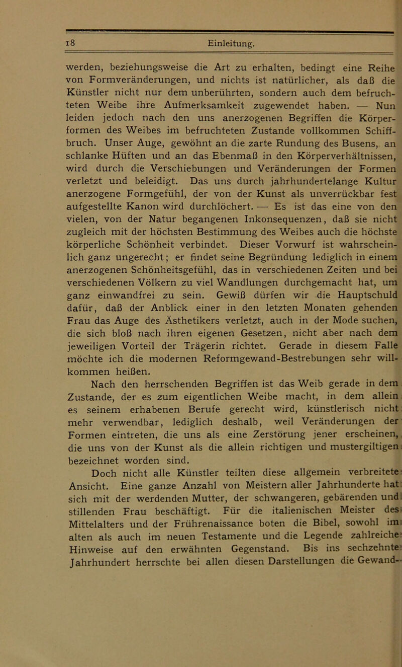 werden, beziehungsweise die Art zu erhalten, bedingt eine Reihe von Formveränderungen, und nichts ist natürlicher, als daß die Künstler nicht nur dem unberührten, sondern auch dem befruch- teten Weibe ihre Aufmerksamkeit zugewendet haben. — Nun leiden jedoch nach den uns anerzogenen Begriffen die Körper- formen des Weibes im befruchteten Zustande vollkommen Schiff- bruch. Unser Auge, gewöhnt an die zarte Rundung des Busens, an schlanke Hüften und an das Ebenmaß in den Körperverhältnissen, wird durch die Verschiebungen und Veränderungen der Formen verletzt und beleidigt. Das uns durch jahrhundertelange Kultur anerzogene Formgefühl, der von der Kunst als unverrückbar fest aufgestellte Kanon wird durchlöchert. — Es ist das eine von den vielen, von der Natur begangenen Inkonsequenzen, daß sie nicht zugleich mit der höchsten Bestimmung des Weibes auch die höchste körperliche Schönheit verbindet. Dieser Vorwurf ist wahrschein- lich ganz ungerecht; er findet seine Begründung lediglich in einem anerzogenen Schönheitsgefühl, das in verschiedenen Zeiten und bei verschiedenen Völkern zu viel Wandlungen durchgemacht hat, um ganz einwandfrei zu sein. Gewiß dürfen wir die Hauptschuld dafür, daß der Anblick einer in den letzten Monaten gehenden Frau das Auge des Ästhetikers verletzt, auch in der Mode suchen, die sich bloß nach ihren eigenen Gesetzen, nicht aber nach dem jeweiligen Vorteil der Trägerin richtet. Gerade in diesem Falle möchte ich die modernen Reformgewand-Bestrebungen sehr will- kommen heißen. Nach den herrschenden Begriffen ist das Weib gerade in dem Zustande, der es zum eigentlichen Weibe macht, in dem allein es seinem erhabenen Berufe gerecht wird, künstlerisch nicht mehr verwendbar, lediglich deshalb, weil Veränderungen der Formen eintreten, die uns als eine Zerstörung jener erscheinen, die uns von der Kunst als die allein richtigen und mustergiltigen bezeichnet worden sind. Doch nicht alle Künstler teilten diese allgemein verbreitete Ansicht. Eine ganze Anzahl von Meistern aller Jahrhunderte hat sich mit der werdenden Mutter, der schwangeren, gebärenden und stillenden Frau beschäftigt. Für die italienischen Meister des Mittelalters und der Frührenaissance boten die Bibel, sowohl im alten als auch im neuen Testamente und die Legende zahlreiche Hinweise auf den erwähnten Gegenstand. Bis ins sechzehnte Jahrhundert herrschte bei allen diesen Darstellungen die Gewand-