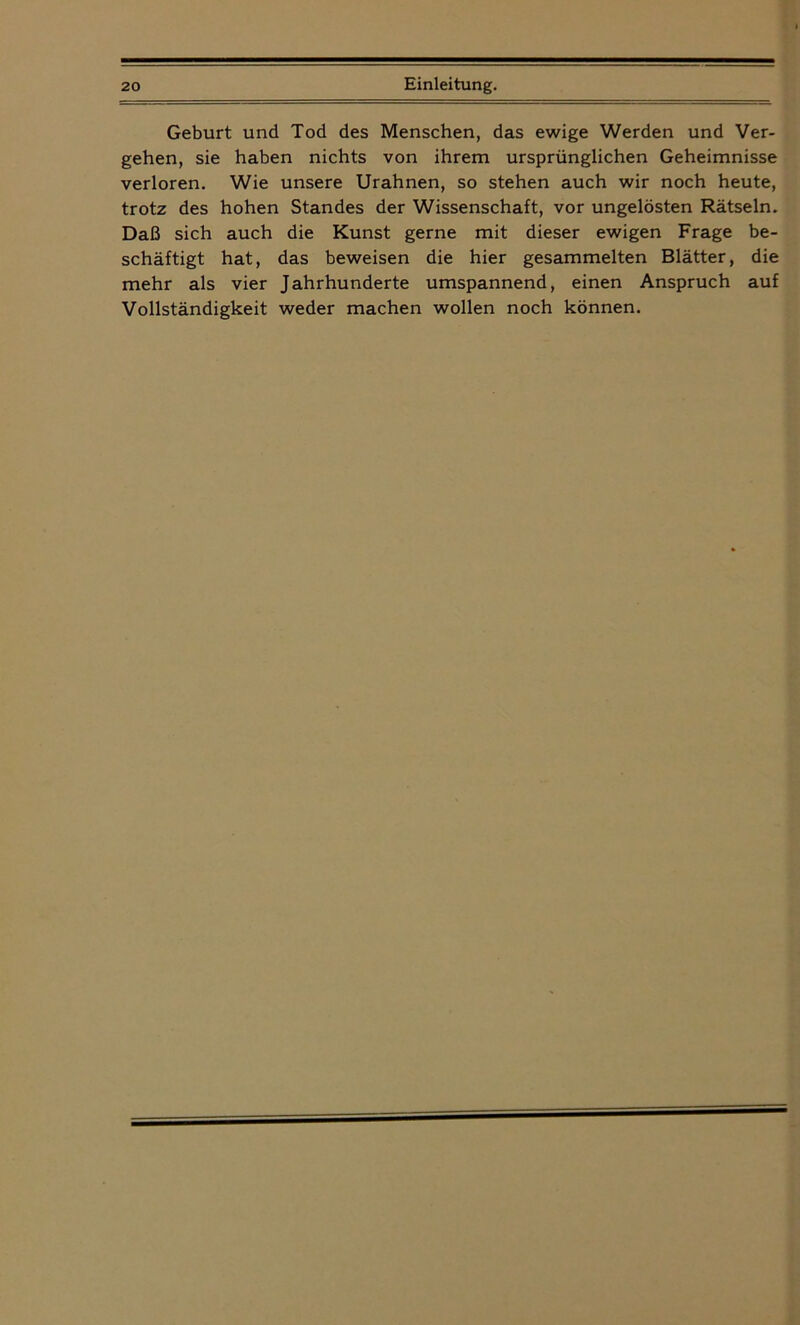 Geburt und Tod des Menschen, das ewige Werden und Ver- gehen, sie haben nichts von ihrem ursprünglichen Geheimnisse verloren. Wie unsere Urahnen, so stehen auch wir noch heute, trotz des hohen Standes der Wissenschaft, vor ungelösten Rätseln. Daß sich auch die Kunst gerne mit dieser ewigen Frage be- schäftigt hat, das beweisen die hier gesammelten Blätter, die mehr als vier Jahrhunderte umspannend, einen Anspruch auf Vollständigkeit weder machen wollen noch können.