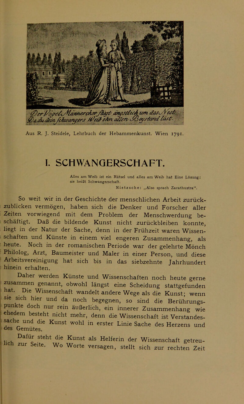 Aus R. J. Steidele, Lehrbuch der Hebammenkunst. Wien 1791. I. SCHWANGERSCHAFT. Alles am Weib ist ein Rätsel und alles am Weib hat Eine Lösung: sie heißt Schwangerschaft. Nietzsche: „Also sprach Zarathustra“. So weit wir in der Geschichte der menschlichen Arbeit zurück- zublicken vermögen, haben sich die Denker und Forscher aller Zeiten vorwiegend mit dem Problem der Menschwerdung be- schäftigt. Daß die bildende Kunst nicht Zurückbleiben konnte, liegt in der Natur der Sache, denn in der Frühzeit waren Wissen- schaften und Künste in einem viel engeren Zusammenhang, als heute. Noch in der romanischen Periode war der gelehrte Mönch Philolog, Arzt, Baumeister und Maler in einer Person, und diese Arbeitsvereinigung hat sich bis in das siebzehnte Jahrhundert hinein erhalten. Daher werden Künste und Wissenschaften noch heute gerne zusammen genannt, obwohl längst eine Scheidung stattgefunden hat. Die Wissenschaft wandelt andere Wege als die Kunst; wenn sie sich hier und da noch begegnen, so sind die Berührungs- punkte doch nur rein äußerlich, ein innerer Zusammenhang wie ehedem besteht nicht mehr, denn die Wissenschaft ist Verstandes- sache und die Kunst wohl in erster Linie Sache des Herzens und lieh Dafür steht die Kunst als Helferin der Wissenschaft getreu- zur Seite. Wo Worte versagen, stellt sich zur rechten Zeit