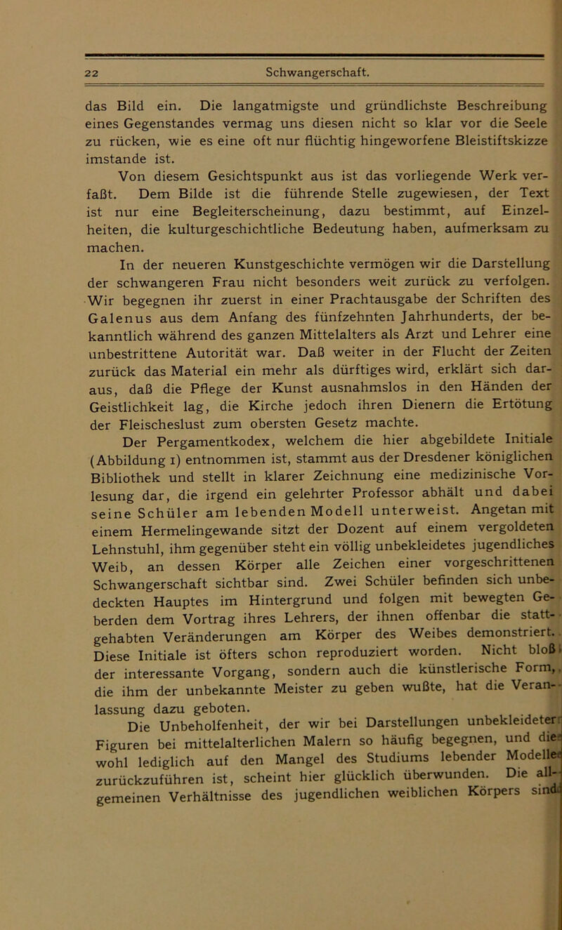 das Bild ein. Die langatmigste und gründlichste Beschreibung eines Gegenstandes vermag uns diesen nicht so klar vor die Seele zu rücken, wie es eine oft nur flüchtig hingeworfene Bleistiftskizze imstande ist. Von diesem Gesichtspunkt aus ist das vorliegende Werk ver- faßt. Dem Bilde ist die führende Stelle zugewiesen, der Text ist nur eine Begleiterscheinung, dazu bestimmt, auf Einzel- heiten, die kulturgeschichtliche Bedeutung haben, aufmerksam zu machen. In der neueren Kunstgeschichte vermögen wir die Darstellung der schwangeren Frau nicht besonders weit zurück zu verfolgen. Wir begegnen ihr zuerst in einer Prachtausgabe der Schriften des Galenus aus dem Anfang des fünfzehnten Jahrhunderts, der be- kanntlich während des ganzen Mittelalters als Arzt und Lehrer eine unbestrittene Autorität war. Daß weiter in der Flucht der Zeiten zurück das Material ein mehr als dürftiges wird, erklärt sich dar- aus, daß die Pflege der Kunst ausnahmslos in den Händen der Geistlichkeit lag, die Kirche jedoch ihren Dienern die Ertötung der Fleischeslust zum obersten Gesetz machte. Der Pergamentkodex, welchem die hier abgebildete Initiale (Abbildung i) entnommen ist, stammt aus der Dresdener königlichen Bibliothek und stellt in klarer Zeichnung eine medizinische Vor- lesung dar, die irgend ein gelehrter Professor abhält und dabei seine Schüler am lebenden Modell unterweist. Angetan mit einem Hermelingewande sitzt der Dozent auf einem vergoldeten Lehnstuhl, ihm gegenüber stehtein völlig unbekleidetes jugendliches Weib, an dessen Körper alle Zeichen einer vorgeschrittenen Schwangerschaft sichtbar sind. Zwei Schüler befinden sich unbe- deckten Hauptes im Hintergrund und folgen mit bewegten Ge- berden dem Vortrag ihres Lehrers, der ihnen offenbar die statt- gehabten Veränderungen am Körper des Weibes demonstriert. Diese Initiale ist öfters schon reproduziert worden. Nicht bloß» der interessante Vorgang, sondern auch die künstlerische Form,, die ihm der unbekannte Meister zu geben wußte, hat die Veran- lassung dazu geboten. Die Unbeholfenheit, der wir bei Darstellungen unbekleideter Figuren bei mittelalterlichen Malern so häufig begegnen, und die- wohl lediglich auf den Mangel des Studiums lebender Modelle« zurückzuführen ist, scheint hier glücklich überwunden. Die all-- gemeinen Verhältnisse des jugendlichen weiblichen Körpers sindJ