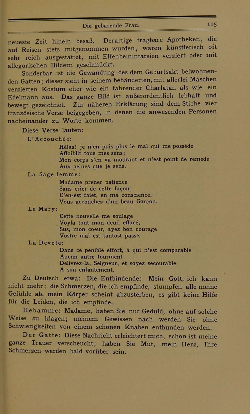 neueste Zeit hinein besaß. Derartige tragbare Apotheken, die auf Reisen stets mitgenommen wurden, waren künstlerisch oft sehr reich ausgestattet, mit Elfenbeinintarsien verziert oder mit allegorischen Bildern geschmückt. Sonderbar ist die Gewandung des dem Geburtsakt beiwohnen- den Gatten; dieser sieht in seinem bebänderten, mit allerlei Maschen verzierten Kostüm eher wie ein fahrender Charlatan als wie ein Edelmann aus. Das ganze Bild ist außerordentlich lebhaft und bewegt gezeichnet. Zur näheren Erklärung sind dem Stiche vier französische Verse beigegeben, in denen die anwesenden Personen nacheinander zu Worte kommen. Diese Verse lauten: L’Accouchee: Helas! je n’en puis plus le mal qui me possede Affoiblit tous mes sens; Mon corps s’en va mourant et n’est point de remede Aux peines que je sens. La Sage f emme : Madame prener patience Sans crier de cette faqon; C’en-est faiet, en ma conscience. Vous accouchez d’un beau Garqon. Le Mary: Cette nouvelle me soulage Voyld tout mon deuil efface, Sus, mon coeur, ayez bon courage Vostre mal est tantost passe. La Devote: Dans ce penible effort, ä qui n’est comparable Aucun autre tourment Delivrez-la, Seigneur, et soyez secourable A son enfantement. Zu Deutsch etwa: Die Entbindende: Mein Gott, ich kann nicht mehr; die Schmerzen, die ich empfinde, stumpfen alle meine Gefühle ab, mein Körper scheint abzusterben, es gibt keine Hilfe für die Leiden, die ich empfinde. Hebamme: Madame, haben Sie nur Geduld, ohne auf solche Weise zu klagen; meinem Gewissen nach werden Sie ohne Schwierigkeiten von einem schönen Knaben entbunden werden. Der Gatte: Diese Nachricht erleichtert mich, schon ist meine ganze Trauer verscheucht; haben Sie Mut, mein Herz, Ihre Schmerzen werden bald vorüber sein.