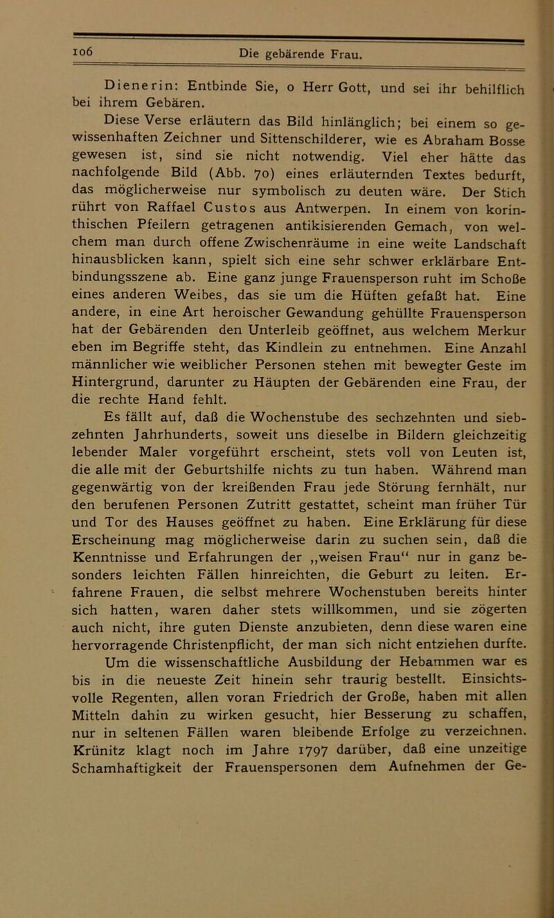 io6 Dienerin: Entbinde Sie, o Herr Gott, und sei ihr behilflich bei ihrem Gebären. Diese Verse erläutern das Bild hinlänglich; bei einem so ge- wissenhaften Zeichner und Sittenschilderer, wie es Abraham Bosse gewesen ist, sind sie nicht notwendig. Viel eher hätte das nachfolgende Bild (Abb. 70) eines erläuternden Textes bedurft, das möglicherweise nur symbolisch zu deuten wäre. Der Stich rührt von Raffael Custos aus Antwerpen. In einem von korin- thischen Pfeilern getragenen antikisierenden Gemach, von wel- chem man durch offene Zwischenräume in eine weite Landschaft hinausblicken kann, spielt sich eine sehr schwer erklärbare Ent- bindungsszene ab. Eine ganz junge Frauensperson ruht im Schoße eines anderen Weibes, das sie um die Hüften gefaßt hat. Eine andere, in eine Art heroischer Gewandung gehüllte Frauensperson hat der Gebärenden den Unterleib geöffnet, aus welchem Merkur eben im Begriffe steht, das Kindlein zu entnehmen. Eine Anzahl männlicher wie weiblicher Personen stehen mit bewegter Geste im Hintergrund, darunter zu Häupten der Gebärenden eine Frau, der die rechte Hand fehlt. Es fällt auf, daß die Wochenstube des sechzehnten und sieb- zehnten Jahrhunderts, soweit uns dieselbe in Bildern gleichzeitig lebender Maler vorgeführt erscheint, stets voll von Leuten ist, die alle mit der Geburtshilfe nichts zu tun haben. Während man gegenwärtig von der kreißenden Frau jede Störung fernhält, nur den berufenen Personen Zutritt gestattet, scheint man früher Tür und Tor des Hauses geöffnet zu haben. Eine Erklärung für diese Erscheinung mag möglicherweise darin zu suchen sein, daß die Kenntnisse und Erfahrungen der „weisen Frau“ nur in ganz be- sonders leichten Fällen hinreichten, die Geburt zu leiten. Er- fahrene Frauen, die selbst mehrere Wochenstuben bereits hinter sich hatten, waren daher stets willkommen, und sie zögerten auch nicht, ihre guten Dienste anzubieten, denn diese waren eine hervorragende Christenpflicht, der man sich nicht entziehen durfte. Um die wissenschaftliche Ausbildung der Hebammen war es bis in die neueste Zeit hinein sehr traurig bestellt. Einsichts- volle Regenten, allen voran Friedrich der Große, haben mit allen Mitteln dahin zu wirken gesucht, hier Besserung zu schaffen, nur in seltenen Fällen waren bleibende Erfolge zu verzeichnen. Krünitz klagt noch im Jahre 1797 darüber, daß eine unzeitige Schamhaftigkeit der Frauenspersonen dem Aufnehmen der Ge-