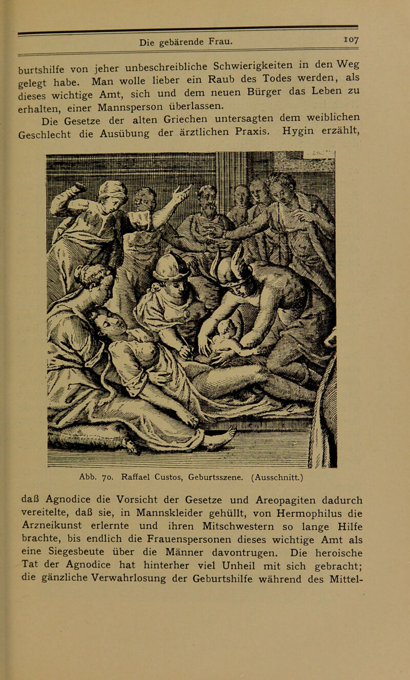 burtshilfe von jeher unbeschreibliche Schwierigkeiten in den Weg gelegt habe. Man wolle lieber ein Raub des Todes werden, als dieses wichtige Amt, sich und dem neuen Bürger das Leben zu erhalten, einer Mannsperson überlassen. Die Gesetze der alten Griechen untersagten dem weiblichen Geschlecht die Ausübung der ärztlichen Praxis. Hygin erzählt, Abb. 70. Raffael Custos, Geburtsszene. (Ausschnitt.) daß Agnodice die Vorsicht der Gesetze und Areopagiten dadurch vereitelte, daß sie, in Mannskleider gehüllt, von Hermophilus die Arzneikunst erlernte und ihren Mitschwestern so lange Hilfe brachte, bis endlich die Frauenspersonen dieses wichtige Amt als eine Siegesbeute über die Männer davontrugen. Die heroische Tat der Agnodice hat hinterher viel Unheil mit sich gebracht; die gänzliche Verwahrlosung der Geburtshilfe während des Mittel-