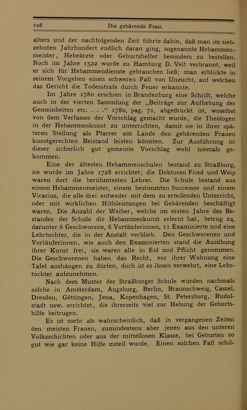alters und der nachfolgenden Zeit führte dahin, daß man im sieb- zehnten Jahrhundert endlich daran ging, sogenannte Hebammen- meister, Hebeärzte oder Geburtshelfer besonders zu bestellen. Noch im Jahre 1522 wurde zu Hamburg D. Veit verbrannt, weil er sich für Hebammendienste gebrauchen ließ; man erblickte in seinem Vorgehen einen schweren Fall von Unzucht, auf welchen das Gericht die Todesstrafe durch Feuer erkannte. Im Jahre 1780 erschien in Brandenburg eine Schrift, welche auch in der vierten Sammlung der „Beiträge zur Aufhebung der Gemeinheiten etc. . . .“ 1780, pag. 71, abgedruckt ist, woselbst von dem Verfasser der Vorschlag gemacht wurde, die Theologen in der Hebammenkunst zu unterrichten, damit sie in ihrer spä- teren Stellung als Pfarrer am Lande den gebärenden Frauen kunstgerechten Beistand leisten könnten. Zur Ausführung ist dieser sicherlich gut gemeinte Vorschlag wohl niemals ge- kommen. Eine der ältesten Hebammenschulen bestand zu Straßburg, sie wurde im Jahre 1728 errichtet; die Doktoren Fried und Weip waren dort die berühmtesten Lehrer. Die Schule bestand aus einem Hebammenmeister, einem bestimmten Successor und einem Vicarius, die alle drei entweder mit dem zu erteilenden Unterricht, oder mit wirklichen Hilfsleistungen bei Gebärenden beschäftigt waren. Die Anzahl der Weiber, welche im ersten Jahre des Be- standes der Schule die Hebammenkunst erlernt hat, betrug 24, darunter 6 Geschworene, 6 Vortäuferinnen, 11 Examinierte und eine Lehrtochter, die in der Anstalt verblieb. Den Geschworenen und Vortäuferinnen, wie auch den Examinierten stand die Ausübung ihrer Kunst frei, sie waren alle in Eid und Pflicht genommen. Die Geschworenen haben das Recht, vor ihrer Wohnung eine Tafel aushängen zu dürfen, doch ist es ihnen verwehrt, eine Lehr- tochter aufzunehmen. Nach dem Muster der Straßburger Schule wurden nachmals solche in Amsterdam, Augsburg, Berlin, Braunschweig, Cassel, Dresden, Göttingen, Jena, Kopenhagen, St. Petersburg, Rudol- stadt usw. errichtet, die ihrerseits viel zur Hebung der Geburts- hilfe beitrugen. Es ist mehr als wahrscheinlich, daß in vergangenen Zeiten den meisten Frauen, zumindestens aber jenen aus den unteren Volksschichten oder aus der mittellosen Klasse, bei Geburten so gut wie gar keine Hilfe zuteil wurde. Einen solchen Fall schil-