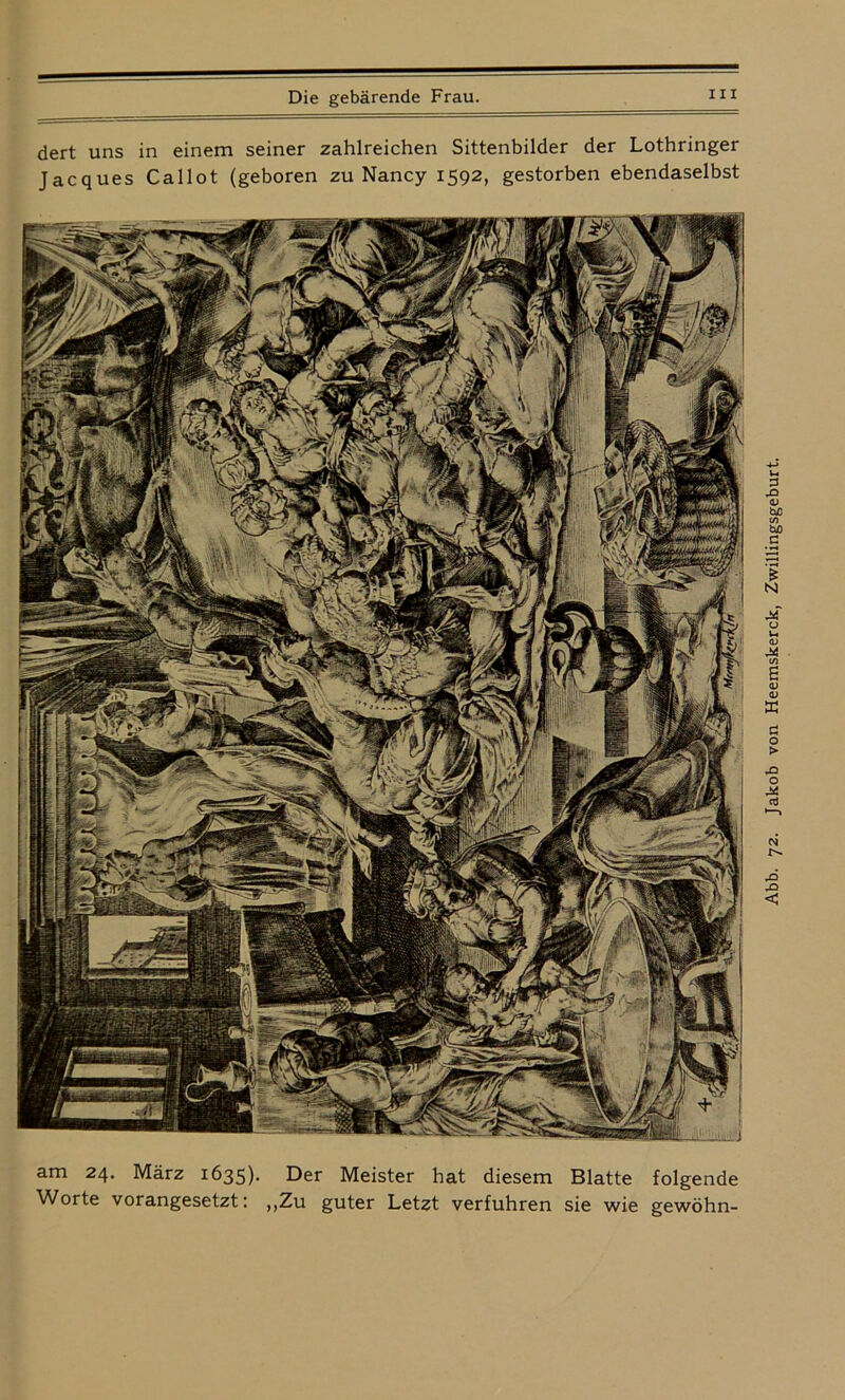 dert uns in einem seiner zahlreichen Sittenbilder der Lothringer Jacques Callot (geboren zu Nancy 1592, gestorben ebendaselbst am 24. März 1635). Der Meister hat diesem Blatte folgende Worte vorangesetzt: „Zu guter Letzt verfuhren sie wie gewöhn- Abb. 72. Jakob von Heemskerck, Zwillingsgeburt.