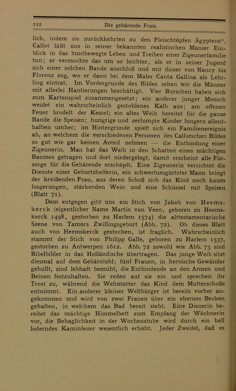 lieh, indem sie zurückkehrten zu den Fleischtöpfen Ägyptens**. Callot läßt uns in seiner bekannten realistischen Manier Ein- blick in das buntbewegte Leben und Treiben einer Zigeunerfamilie tun, er vermochte das um so leichter, als er in seiner Jugend sich einer solchen Bande anschloß und mit dieser von Nancy bis Florenz zog, wo er dann bei dem Maler Canta Gallina als Lehr- ling eintrat. Im Vordergründe des Bildes sehen wir die Männer mit allerlei Hantierungen beschäftigt. Vier Burschen haben sich zum Kartenspiel zusammengesetzt; ein anderer junger Mensch weidet ein wahrscheinlich gestohlenes Kalb aus; am offenen Feuer brodelt der Kessel; ein altes Weib bereitet für die ganze Bande die Speisen; hungrige und zerlumpte Kinder lungern allent- halben umher; im Hintergründe spielt sich ein Familienereignis ab, an welchem die verschiedenen Personen des Callotschen Bildes so gut wie gar keinen Anteil nehmen — die Entbindung einer Zigeunerin. Man hat das Weib in den Schatten eines mächtigen Baumes getragen und dort niedergelegt, damit erscheint alle Für- sorge für die Gebärende erschöpft. Eine Zigeunerin verrichtet die Dienste einer Geburtshelferin, ein schwertumgürteter Mann bringt der kreißenden Frau, aus deren Schoß sich das Kind noch kaum losgerungen, stärkenden Wein und eine Schüssel mit Speisen (Blatt 71). Dem entgegen gibt uns ein Stich von Jakob von Heems- kerck (eigentlicher Name Martin van Veen, geboren zu Heems- kerck 1498, gestorben zu Harlem 1574) die alttestamentarische Szene von Tamors Zwillingsgeburt (Abb. 72). Ob dieses Blatt auch von Heemskerck gestochen, ist fraglich. Wahrscheinlich stammt der Stich von Philipp Galle, geboren zu Harlem 1537, gestorben zu Antwerpen 1612. Abb. 72 sowohl wie Abb. 73 sind Bibelbilder in das Holländische übertragen. Das junge Weib sitzt diesmal auf dem Gebärstuhl; fünf Frauen, in heroische Gewänder gehüllt, sind lebhaft bemüht, die Entbindende an den Armen und Beinen festzuhalten. Sie reden auf sie ein und sprechen ihr Trost zu, während die Wehmutter das Kind dem Mutterschoße entnimmt. Ein anderer kleiner Weltbürger ist bereits vorher an- gekommen und wird von zwei Frauen über ein ehernes Becken gehalten, in welchem das Bad bereit steht. Eine Dienerin be- reitet das mächtige Himmelbett zum Empfang der Wöchnerin vor, die Behaglichkeit in der Wochenstube wird durch ein hell loderndes Kaminfeuer wesentlich erhöht. Jeder Zweifel, daß es