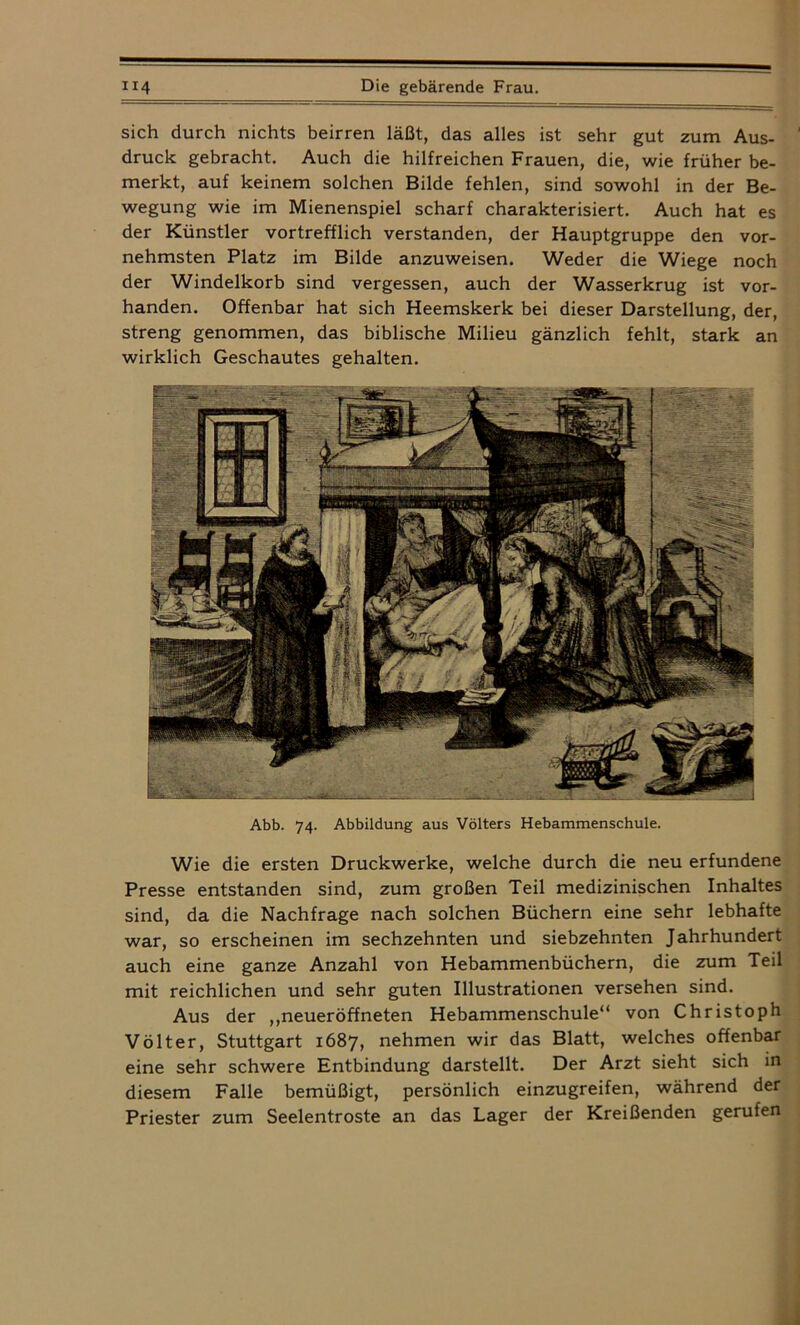 sich durch nichts beirren läßt, das alles ist sehr gut zum Aus- druck gebracht. Auch die hilfreichen Frauen, die, wie früher be- merkt, auf keinem solchen Bilde fehlen, sind sowohl in der Be- wegung wie im Mienenspiel scharf charakterisiert. Auch hat es der Künstler vortrefflich verstanden, der Hauptgruppe den vor- nehmsten Platz im Bilde anzuweisen. Weder die Wiege noch der Windelkorb sind vergessen, auch der Wasserkrug ist vor- handen. Offenbar hat sich Heemskerk bei dieser Darstellung, der, streng genommen, das biblische Milieu gänzlich fehlt, stark an wirklich Geschautes gehalten. Abb. 74. Abbildung aus Völters Hebammenschule. Wie die ersten Druckwerke, welche durch die neu erfundene Presse entstanden sind, zum großen Teil medizinischen Inhaltes sind, da die Nachfrage nach solchen Büchern eine sehr lebhafte war, so erscheinen im sechzehnten und siebzehnten Jahrhundert auch eine ganze Anzahl von Hebammenbüchern, die zum Teil mit reichlichen und sehr guten Illustrationen versehen sind. Aus der „neueröffneten Hebammenschule“ von Christoph Völter, Stuttgart 1687, nehmen wir das Blatt, welches offenbar eine sehr schwere Entbindung darstellt. Der Arzt sieht sich in diesem Falle bemüßigt, persönlich einzugreifen, während der Priester zum Seelentroste an das Lager der Kreißenden gerufen