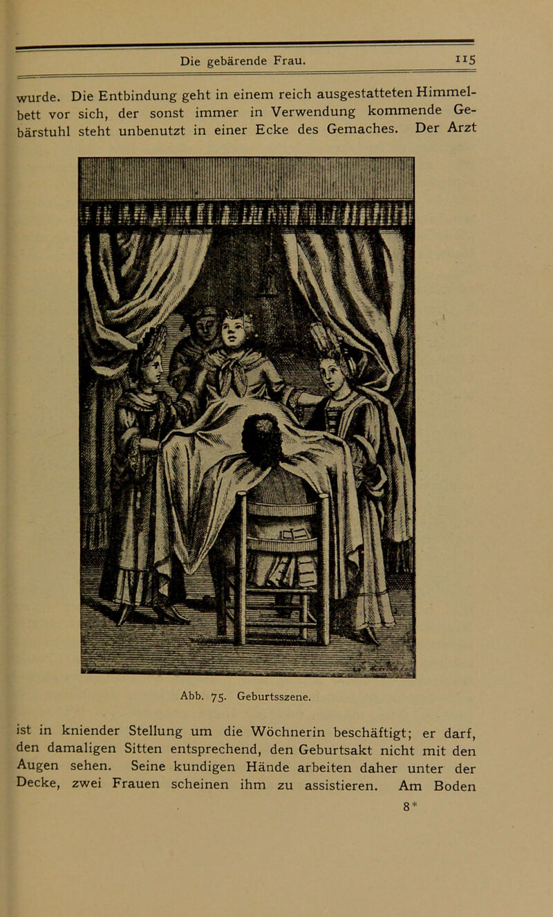 wurde. Die Entbindung geht in einem reich ausgestatteten Himmel- bett vor sich, der sonst immer in Verwendung kommende Ge- bärstuhl steht unbenutzt in einer Ecke des Gemaches. Der Arzt Abb. 75. Geburtsszene. ist in kniender Stellung um die Wöchnerin beschäftigt; er darf, den damaligen Sitten entsprechend, den Geburtsakt nicht mit den Augen sehen. Seine kundigen Hände arbeiten daher unter der Decke, zwei Frauen scheinen ihm zu assistieren. Am Boden 8*