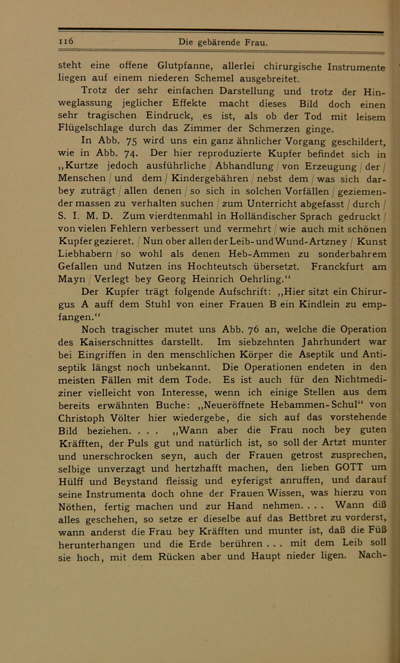 steht eine offene Glutpfanne, allerlei chirurgische Instrumente liegen auf einem niederen Schemel ausgebreitet. Trotz der sehr einfachen Darstellung und trotz der Hin- weglassung jeglicher Effekte macht dieses Bild doch einen sehr tragischen Eindruck, es ist, als ob der Tod mit leisem Flügelschlage durch das Zimmer der Schmerzen ginge. In Abb. 75 wird uns ein ganz ähnlicher Vorgang geschildert, wie in Abb. 74. Der hier reproduzierte Kupfer befindet sich in ,,Kurtze jedoch ausführliche / Abhandlung / von Erzeugung der / Menschen / und dem / Kindergebähren / nebst dem / was sich dar- bey zuträgt / allen denen / so sich in solchen Vorfällen geziemen- der massen zu verhalten suchen / zum Unterricht abgefasst / durch S. I. M. D. Zum vierdtenmahl in Holländischer Sprach gedruckt von vielen Fehlern verbessert und vermehrt / wie auch mit schönen Kupfer gezieret. / Nun ober allen der Leib-und Wund-Artzney Kunst Liebhabern / so wohl als denen Heb-Ammen zu sonderbahrem Gefallen und Nutzen ins Hochteutsch übersetzt. Franckfurt am Mayn / Verlegt bey Georg Heinrich Oehrling.“ Der Kupfer trägt folgende Aufschrift: ,,Hier sitzt ein Chirur- gus A auff dem Stuhl von einer Frauen B ein Kindlein zu emp- fangen.“ Noch tragischer mutet uns Abb. 76 an, welche die Operation des Kaiserschnittes darstellt. Im siebzehnten Jahrhundert war bei Eingriffen in den menschlichen Körper die Aseptik und Anti- septik längst noch unbekannt. Die Operationen endeten in den meisten Fällen mit dem Tode. Es ist auch für den Nichtmedi- ziner vielleicht von Interesse, wenn ich einige Stellen aus dem bereits erwähnten Buche: „Neueröffnete Hebammen-Schul“ von Christoph Völter hier wiedergebe, die sich auf das vorstehende Bild beziehen. . . . „Wann aber die Frau noch bey guten Kräfften, der Puls gut und natürlich ist, so soll der Artzt munter und unerschrocken seyn, auch der Frauen getrost zusprechen, selbige unverzagt und hertzhafft machen, den lieben GOTT um Hülff und Beystand fleissig und eyferigst anruffen, und darauf seine Instrumenta doch ohne der Frauen Wissen, was hierzu von Nöthen, fertig machen und zur Hand nehmen. . . . Wann diß alles geschehen, so setze er dieselbe auf das Bettbret zu vorderst, wann anderst die Frau bey Kräfften und munter ist, daß die Füß herunterhangen und die Erde berühren . . . mit dem Leib soll sie hoch, mit dem Rücken aber und Haupt nieder ligen. Nach-