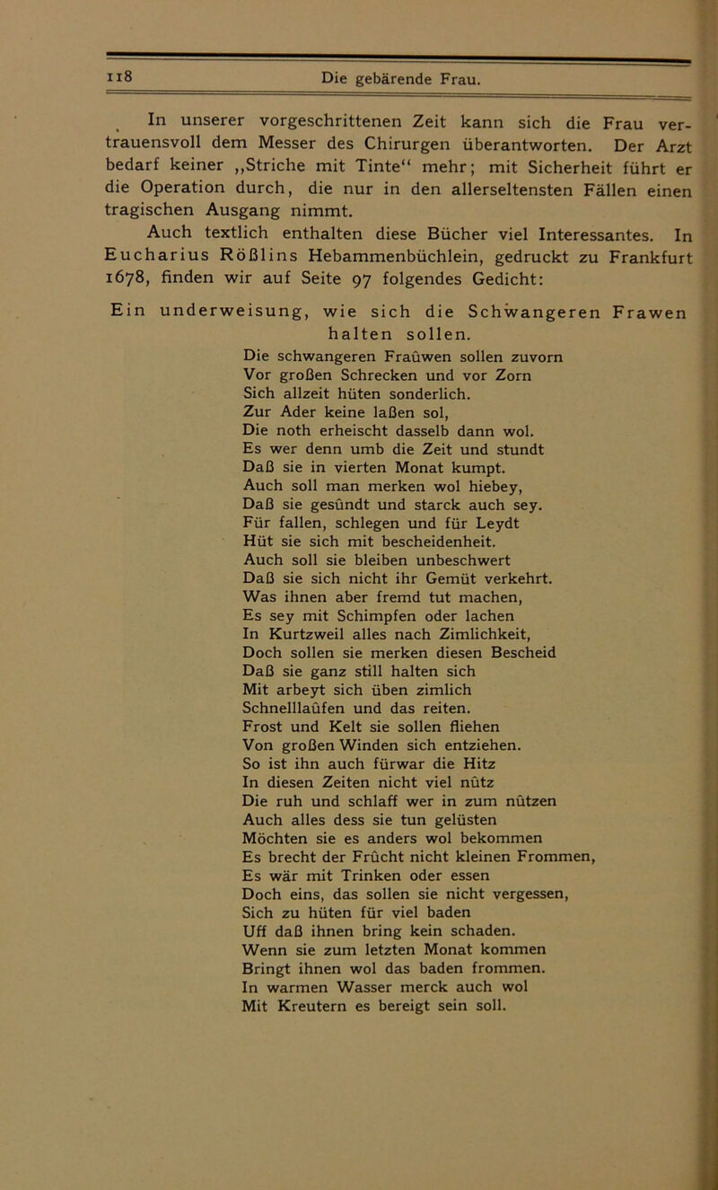 In unserer vorgeschrittenen Zeit kann sich die Frau ver- ' trauensvoll dem Messer des Chirurgen überantworten. Der Arzt bedarf keiner „Striche mit Tinte“ mehr; mit Sicherheit führt er die Operation durch, die nur in den allerseltensten Fällen einen tragischen Ausgang nimmt. Auch textlich enthalten diese Bücher viel Interessantes. In Eucharius Rößlins Hebammenbüchlein, gedruckt zu Frankfurt 1678, finden wir auf Seite 97 folgendes Gedicht: Ein underweisung, wie sich die Schwangeren Frawen halten sollen. Die schwangeren Fraüwen sollen zuvorn Vor großen Schrecken und vor Zorn Sich allzeit hüten sonderlich. Zur Ader keine laßen sol, Die noth erheischt dasselb dann wol. Es wer denn umb die Zeit und stundt Daß sie in vierten Monat kumpt. Auch soll man merken wol hiebey, Daß sie gesündt und starck auch sey. Für fallen, schiegen und für Leydt Hüt sie sich mit bescheidenheit. Auch soll sie bleiben unbeschwert Daß sie sich nicht ihr Gemüt verkehrt. Was ihnen aber fremd tut machen, Es sey mit Schimpfen oder lachen In Kurtzweil alles nach Zimlichkeit, Doch sollen sie merken diesen Bescheid Daß sie ganz still halten sich Mit arbeyt sich üben zimlich Schnelllaüfen und das reiten. Frost und Kelt sie sollen fliehen Von großen Winden sich entziehen. So ist ihn auch fürwar die Hitz In diesen Zeiten nicht viel nütz Die ruh und schlaff wer in zum nützen Auch alles dess sie tun gelüsten Möchten sie es anders wol bekommen Es brecht der Frücht nicht kleinen Frommen, Es wär mit Trinken oder essen Doch eins, das sollen sie nicht vergessen, Sich zu hüten für viel baden Uff daß ihnen bring kein schaden. Wenn sie zum letzten Monat kommen Bringt ihnen wol das baden frommen. In warmen Wasser merck auch wol Mit Kreutern es bereigt sein soll.