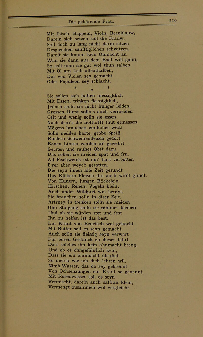 Mit Ibisch, Bappeln, Violn, Bernklauw, Darein sich setzen soll die Fraüw. Soll doch zu lang nicht darin sitzen Desgleichen sänfftiglichen schwitzen. Damit sie komm kein Onmacht an Wan sie dann aus dem Badt will gähn, So soll man sie gar wol thun salben Mit Öl am Leib allenthalben, Das von Violen sey gemacht Oder Populeon sey schiacht. * * * * Sie sollen sich halten messigklich Mit Essen, trinken fleissigklich, Jedoch solln sie nicht hunger leiden, Grossen Durst solln’s auch vermeiden Offt und wenig solln sie essen Nach dem’s die nottürfft thut ermessen Mögens brauchen zimlicher weiß Solln meiden harte, grobe Speiß Rindern Schweinenfleisch gedört Bonen Linsen werden in’ gewehrt Gersten und rauhes Obst dazu Das sollen sie meiden spat und fru. All Fischwerck ist ihn’ hart verbotten Eyer aber weych gesotten. Die seyn ihnen alle Zeit gesundt Das Kälbern Fleisch ihn auch wirdt gündt. Von Hünern, jungen Böckelein Hirschen, Rehen, Vögeln klein, Auch ander Wildpret wol bereyt, Sie brauchen solln in diser Zeit. Artzney in trenken solln sie meiden Ohn Stulgang solln sie nimmer bleiben Und ob sie würden stet und fest Ihn zu helfen ist das best. Ein Kraut von Benetsch wol gekocht Mit Butter soll es seyn gemacht Auch solln sie fleissig seyn verwart Für bösen Gestanck zu dieser fahrt. Dass solches ihn kein Ohnmacht breng, Und ob es ohngefährlich kem, Dass sie ein ohnmacht überfiel So merck wie ich dich lehren wil. Nimb Wasser, das da sey gebrennt Von Ochsenzungen ein Kraut so genennt. Mit Rosenwasser soll es seyn Vermischt, darein auch saffran klein, Vermengt zusammen wol vergleicht