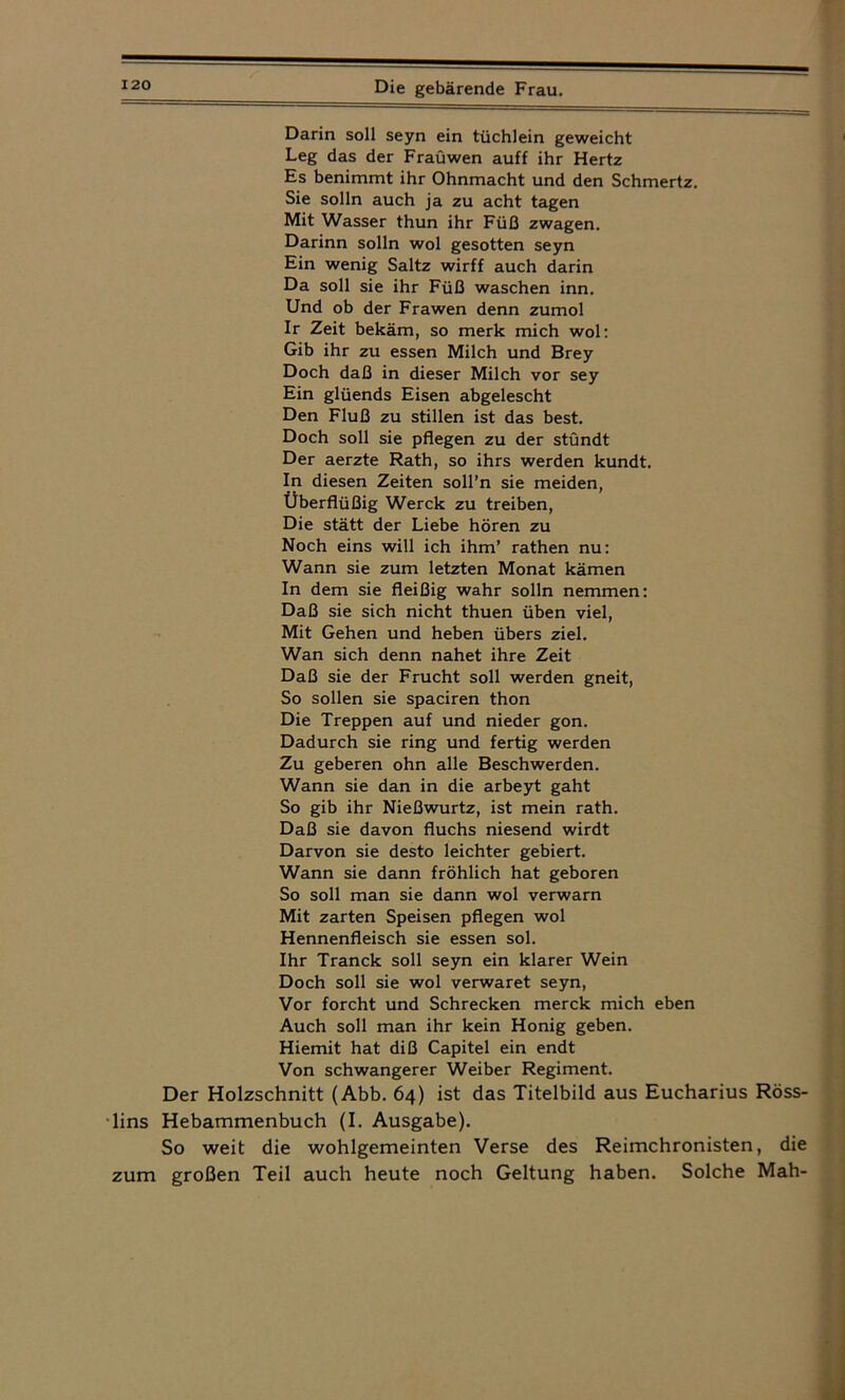 Darin soll seyn ein tüchlein geweicht Leg das der Fraüwen auff ihr Hertz Es benimmt ihr Ohnmacht und den Schmertz. Sie solln auch ja zu acht tagen Mit Wasser thun ihr Füß zwagen. Darinn solln wol gesotten seyn Ein wenig Saltz wirff auch darin Da soll sie ihr Füß waschen inn. Und ob der Frawen denn zumol Ir Zeit bekäm, so merk mich wol: Gib ihr zu essen Milch und Brey Doch daß in dieser Milch vor sey Ein glüends Eisen abgelescht Den Fluß zu stillen ist das best. Doch soll sie pflegen zu der stündt Der aerzte Rath, so ihrs werden kundt. In diesen Zeiten soll’n sie meiden, Überflüßig Werck zu treiben, Die stätt der Liebe hören zu Noch eins will ich ihm’ rathen nu: Wann sie zum letzten Monat kämen In dem sie fleißig wahr solln nemmen: Daß sie sich nicht thuen üben viel, Mit Gehen und heben übers ziel. Wan sich denn nahet ihre Zeit Daß sie der Frucht soll werden gneit, So sollen sie spaciren thon Die Treppen auf und nieder gon. Dadurch sie ring und fertig werden Zu geberen ohn alle Beschwerden. Wann sie dan in die arbeyt gaht So gib ihr Nießwurtz, ist mein rath. Daß sie davon fluchs niesend wirdt Darvon sie desto leichter gebiert. Wann sie dann fröhlich hat geboren So soll man sie dann wol verwarn Mit zarten Speisen pflegen wol Hennenfleisch sie essen sol. Ihr Tranck soll seyn ein klarer Wein Doch soll sie wol verwaret seyn, Vor forcht und Schrecken merck mich eben Auch soll man ihr kein Honig geben. Hiemit hat diß Capitel ein endt Von schwangerer Weiber Regiment. Der Holzschnitt (Abb. 64) ist das Titelbild aus Eucharius Röss- lins Hebammenbuch (I. Ausgabe). So weit die wohlgemeinten Verse des Reimchronisten, die zum großen Teil auch heute noch Geltung haben. Solche Mah-