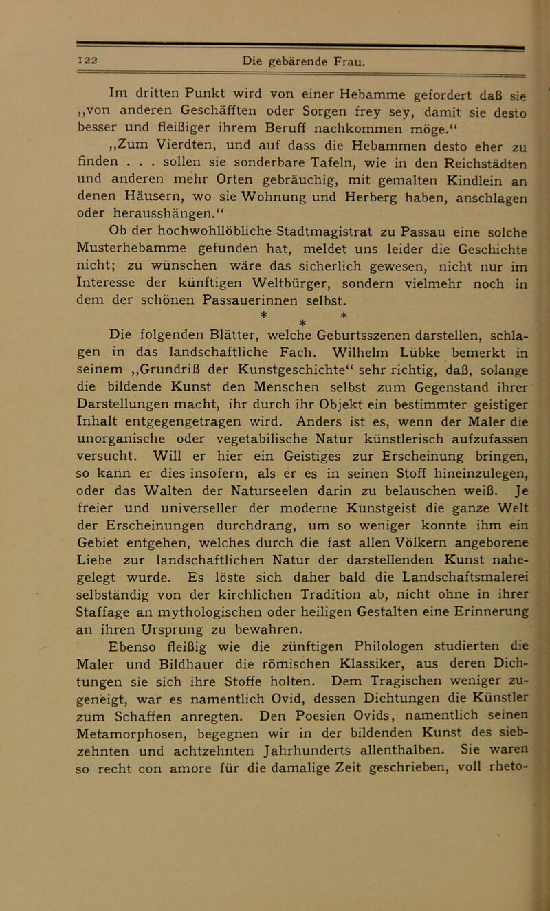 Im dritten Punkt wird von einer Hebamme gefordert daß sie „von anderen Geschäften oder Sorgen frey sey, damit sie desto besser und fleißiger ihrem Beruff nachkommen möge.“ „Zum Vierdten, und auf dass die Hebammen desto eher zu finden . . . sollen sie sonderbare Tafeln, wie in den Reichstädten und anderen mehr Orten gebräuchig, mit gemalten Kindlein an denen Häusern, wo sie Wohnung und Herberg haben, anschlagen oder herausshängen.“ Ob der hochwohllöbliche Stadtmagistrat zu Passau eine solche Musterhebamme gefunden hat, meldet uns leider die Geschichte nicht; zu wünschen wäre das sicherlich gewesen, nicht nur im Interesse der künftigen Weltbürger, sondern vielmehr noch in dem der schönen Passauerinnen selbst. * * * Die folgenden Blätter, welche Geburtsszenen darstellen, schla- gen in das landschaftliche Fach. Wilhelm Lübke bemerkt in seinem „Grundriß der Kunstgeschichte“ sehr richtig, daß, solange die bildende Kunst den Menschen selbst zum Gegenstand ihrer Darstellungen macht, ihr durch ihr Objekt ein bestimmter geistiger Inhalt entgegengetragen wird. Anders ist es, wenn der Maler die unorganische oder vegetabilische Natur künstlerisch aufzufassen versucht. Will er hier ein Geistiges zur Erscheinung bringen, so kann er dies insofern, als er es in seinen Stoff hineinzulegen, oder das Walten der Naturseelen darin zu belauschen weiß. Je freier und universeller der moderne Kunstgeist die ganze Welt der Erscheinungen durchdrang, um so weniger konnte ihm ein Gebiet entgehen, welches durch die fast allen Völkern angeborene Liebe zur landschaftlichen Natur der darstellenden Kunst nahe- gelegt wurde. Es löste sich daher bald die Landschaftsmalerei selbständig von der kirchlichen Tradition ab, nicht ohne in ihrer Staffage an mythologischen oder heiligen Gestalten eine Erinnerung an ihren Ursprung zu bewahren. Ebenso fleißig wie die zünftigen Philologen studierten die Maler und Bildhauer die römischen Klassiker, aus deren Dich- tungen sie sich ihre Stoffe holten. Dem Tragischen weniger zu- geneigt, war es namentlich Ovid, dessen Dichtungen die Künstler zum Schaffen anregten. Den Poesien Ovids, namentlich seinen Metamorphosen, begegnen wir in der bildenden Kunst des sieb- zehnten und achtzehnten Jahrhunderts allenthalben. Sie waren so recht con amore für die damalige Zeit geschrieben, voll rheto-